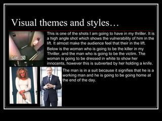 Visual themes and styles… This is one of the shots I am going to have in my thriller. It is  a high angle shot which shows the vulnerability of him in the lift. It almost make the audience feel that their in the lift.  Below is the woman who is going to be the killer in my Thriller, and the man who is going to be the victim. The woman is going to be dressed in white to show her innocents, however this is subverted by her holding a knife.  The man is in a suit because it signifies that he is a working man and he is going to be going home at  the end of the day. 