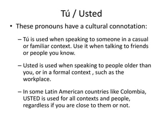 Tú / Usted
• These pronouns have a cultural connotation:
  – Tú is used when speaking to someone in a casual
    or familiar context. Use it when talking to friends
    or people you know.
  – Usted is used when speaking to people older than
    you, or in a formal context , such as the
    workplace.
  – In some Latin American countries like Colombia,
    USTED is used for all contexts and people,
    regardless if you are close to them or not.
 