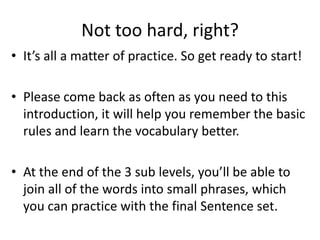 Not too hard, right?
• It’s all a matter of practice. So get ready to start!

• Please come back as often as you need to this
  introduction, it will help you remember the basic
  rules and learn the vocabulary better.

• At the end of the 3 sub levels, you’ll be able to
  join all of the words into small phrases, which
  you can practice with the final Sentence set.
 