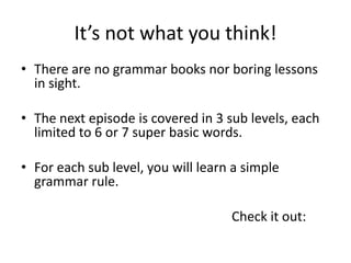 It’s not what you think!
• There are no grammar books nor boring lessons
  in sight.

• The next episode is covered in 3 sub levels, each
  limited to 6 or 7 super basic words.

• For each sub level, you will learn a simple
  grammar rule.

                                    Check it out:
 