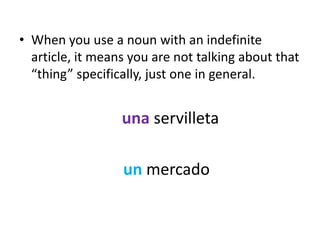• When you use a noun with an indefinite
  article, it means you are not talking about that
  “thing” specifically, just one in general.


                  una servilleta

                  un mercado
 