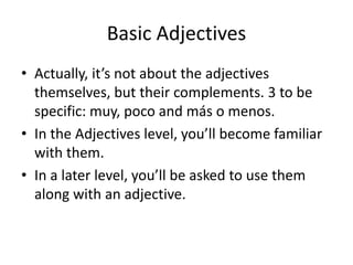 Basic Adjectives
• Actually, it’s not about the adjectives
  themselves, but their complements. 3 to be
  specific: muy, poco and más o menos.
• In the Adjectives level, you’ll become familiar
  with them.
• In a later level, you’ll be asked to use them
  along with an adjective.
 