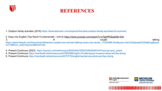 REFERENCES
1. Outdoor family activities (2018) https://www.letsroam.com/explorer/the-best-outdoor-family-activities-for-summer/
2. Easy into English (Top Notch Fundamentals - Unit 9) https://www.youtube.com/watch?v=x7lgWPb6aaE&t=40s
3. A couple talking
https://www.freepik.com/free-photo/attractive-couple-man-woman-talking-urban-city-center_17245386.htm#query=two%20people%20talking&posit
ion=2&from_view=keyword&track=ais
4. Present Continuos (2023) https://quizizz.com/admin/quiz/6524d04720b53349d5d501b4?source=quiz_share
5. Present Continuos https://wordwall.net/es/resource/57665566/ingl%c3%a9s/space-museum-what-are-the-doing
6. Present Continuos https://wordwall.net/es/resource/4575770/english/sentences-what-are-they-doing
 