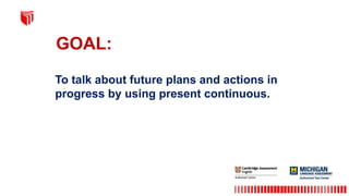 GOAL:
To talk about future plans and actions in
progress by using present continuous.
 