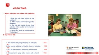 1.What are the men doing on the
weekend?
2. What are the women doing on the
weekend
3. Did the girls decide to do those
activities in the past or at the moment
of speaking?
4. What verb tense is mostly used in
the dialogue?
1. Watch the video and answer the questions:
VIDEO TIME:
2. Say YES or NO:
1. The women are going shopping on Saturday. YES
NO
2.One woman is taking an English class on Saturday. YES
NO
3.At 3:30 one woman is exercising with a friend. YES
NO
4. One woman is going to the movies with a friend. YES
 