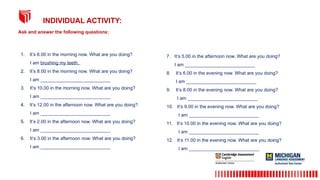 Ask and answer the following questions:
INDIVIDUAL ACTIVITY:
1. It’s 6.00 in the morning now. What are you doing?
I am brushing my teeth.
2. It’s 8.00 in the morning now. What are you doing?
I am ___________________________
3. It’s 10.00 in the morning now. What are you doing?
I am ___________________________
4. It’s 12.00 in the afternoon now. What are you doing?
I am ___________________________
5. It’s 2.00 in the afternoon now. What are you doing?
I am ___________________________
6. It’s 3.00 in the afternoon now. What are you doing?
I am ___________________________
7. It’s 5.00 in the afternoon now. What are you doing?
I am ___________________________
8. It’s 6.00 in the evening now. What are you doing?
I am ___________________________
9. It’s 8.00 in the evening now. What are you doing?
I am ___________________________
10. It’s 9.00 in the evening now. What are you doing?
I am ___________________________
11. It’s 10.00 in the evening now. What are you doing?
I am ___________________________
12. It’s 11.00 in the evening now. What are you doing?
I am ___________________________
 