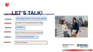 LET’S TALK!
CONVERSATION What are you doing this weekend?
Listen and practice:
Joshua:
Joshua:
Joshua:
Isabella:
Isabella:
Isabella:
Hello Isabella. What are you doing this weekend?
Interesting!
I am dancing with my friends.
Hi Joshua. I am visiting my parents in Trujillo.
Sounds interesting!
And you? What are you doing this weekend?
 