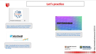 Let’s practice
https://wordwall.net/resource/12573131
6
https://quizizz.com/admin/quiz/6524d047
20b53349d5d501b4?source=quiz_share
https://wordwall.net/es/resource/576655
66/ingl%c3%a9s/space-museum-what-are-
the-doing
https://wordwall.net/es/resource/457577
0/english/sentences-what-are-they-doing
 