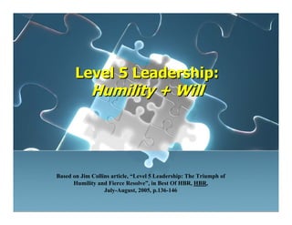 Level 5 Leadership:
Humility + Will
Level 5 Leadership:
Humility + Will
Based on Jim Collins article, “Level 5 Leadership: The Triumph of
Humility and Fierce Resolve”, in Best Of HBR, HBR,
July-August, 2005, p.136-146
 