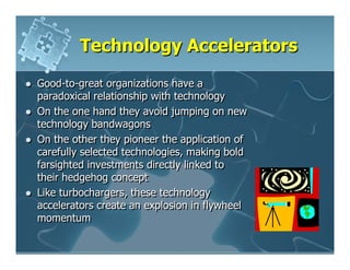 Technology Accelerators

Good-to-great organizations have a
paradoxical relationship with technology
On the one hand they avoid jumping on new
technology bandwagons
On the other they pioneer the application of
carefully selected technologies, making bold
farsighted investments directly linked to
their hedgehog concept
Like turbochargers, these technology
accelerators create an explosion in flywheel
momentum
 