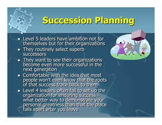 Succession Planning
Level 5 leaders have ambition not for
themselves but for their organizations
They routinely select superb
successors
They want to see their organizations
become even more successful in the
next generation
Comfortable with the idea that most
people won’t even know that the roots
of that success trace back to them
Level 4 leaders often fail to set up the
organization for enduring success –
what better way to demonstrate your
personal greatness than that the place
falls apart after you leave
 