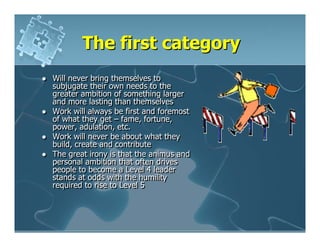 The first category
Will never bring themselves to
subjugate their own needs to the
greater ambition of something larger
and more lasting than themselves
Work will always be first and foremost
of what they get – fame, fortune,
power, adulation, etc.
Work will never be about what they
build, create and contribute
The great irony is that the animus and
personal ambition that often drives
people to become a Level 4 leader
stands at odds with the humility
required to rise to Level 5
 