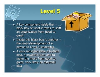 Level 5

A key component inside the
black box of what it takes to shift
an organization from good to
great
Inside this black box is another –
the inner development of a
person to Level 5 leadership
A very satisfying idea, a truthful
idea, a powerful idea, and to
make the move from good to
great, very likely an essential
idea
 