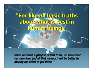 “For like all basic truths
  about what is best in
      human beings,




when we catch a glimpse of that truth, we know that
our own lives and all that we touch will be better for
making the effort to get there.”
 