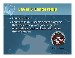 Level 5 Leadership

Counterintuitive
Countercultural – people generally assume
that transforming from good to great
organizations requires charismatic, larger-
than-life leaders
 