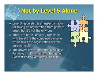 Not by Level 5 Alone

Level 5 leadership is an essential factor
for taking an organization from good to
great, but it’s not the only one
There are other “drivers”, combined
with Level 5 - the combined package
which takes the organization beyond
unremarkable
The drivers are – First Who, Stockdale
Paradox, the Flywheel, The Hedgehog
Concept and A Culture of Discipline
 
