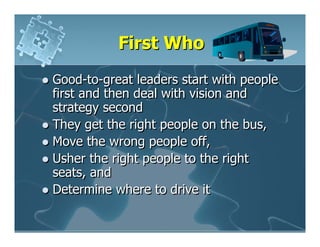 First Who
Good-to-great leaders start with people
first and then deal with vision and
strategy second
They get the right people on the bus,
Move the wrong people off,
Usher the right people to the right
seats, and
Determine where to drive it
 