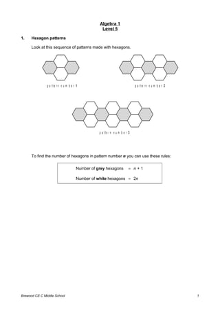 Algebra 1
Level 5
1. Hexagon patterns
Look at this sequence of patterns made with hexagons.
p a tt e r n n u m b e r 1 p a tt e r n n u m b e r 2
p a tt e r n n u m b e r 3
To ﬁnd the number of hexagons in pattern number n you can use these rules:
Number of grey hexagons = n + 1
Number of white hexagons = 2n
Brewood CE C Middle School 1
 