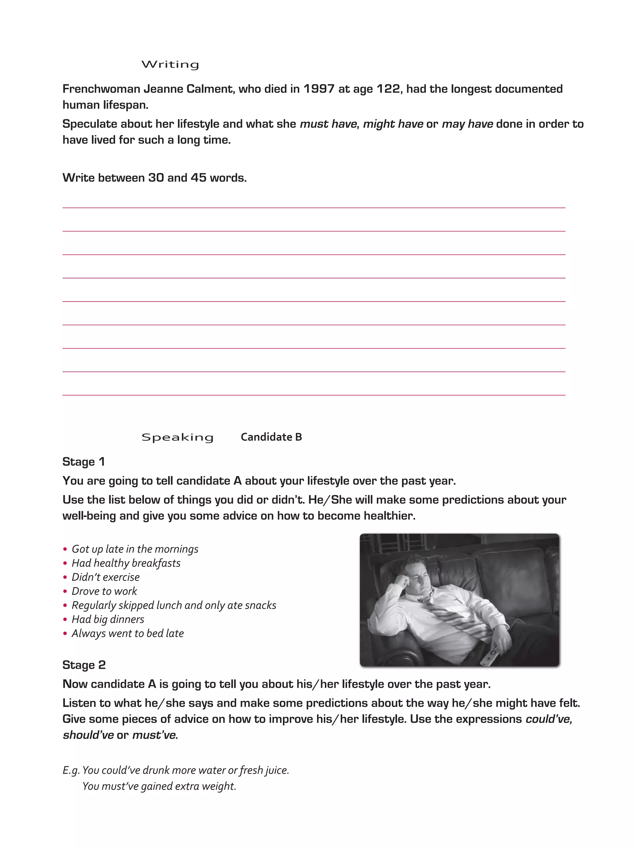 Writing
	 Frenchwoman Jeanne Calment, who died in 1997 at age 122, had the longest documented
human lifespan.
	 Speculate about her lifestyle and what she must have, might have or may have done in order to
have lived for such a long time.
	 Write between 30 and 45 words.
	
	
	
	
	
	
	
	
	
	Speaking	Candidate B
	 Stage 1
	 You are going to tell candidate A about your lifestyle over the past year.
	 Use the list below of things you did or didn’t. He/She will make some predictions about your
well-being and give you some advice on how to become healthier.
•	 Got up late in the mornings
•	 Had healthy breakfasts
•	 Didn’t exercise
•	 Drove to work
•	 Regularly skipped lunch and only ate snacks
•	 Had big dinners
•	 Always went to bed late
	 Stage 2
	 Now candidate A is going to tell you about his/her lifestyle over the past year.
	 Listen to what he/she says and make some predictions about the way he/she might have felt.
Give some pieces of advice on how to improve his/her lifestyle. Use the expressions could’ve,
should’ve or must’ve.
E.g.You could’ve drunk more water or fresh juice.
You must’ve gained extra weight.
VP5_TestTraining_A.indd 62 23/03/2016 07:59:36 a.m.
 