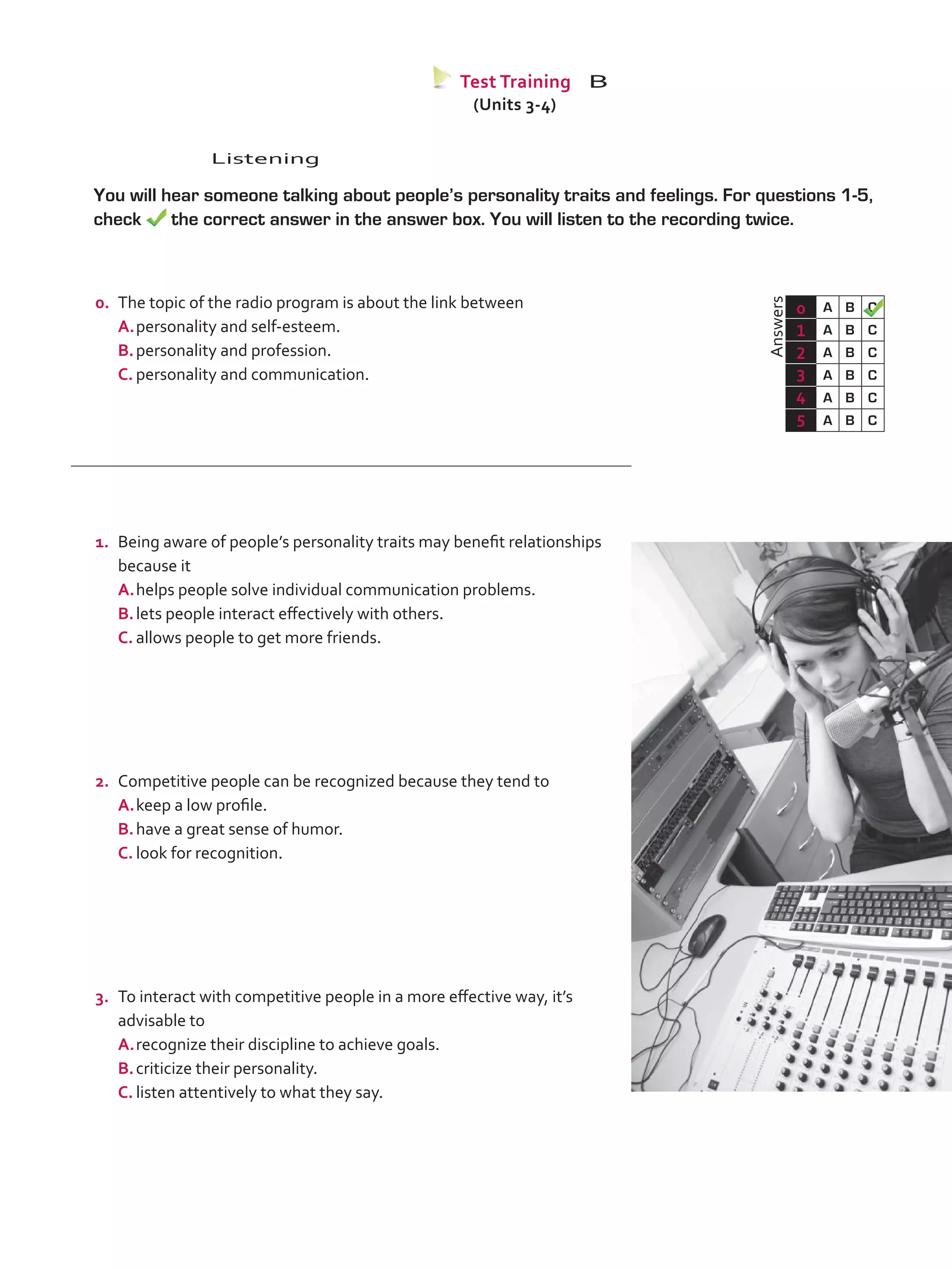 Listening
	 You will hear someone talking about people’s personality traits and feelings. For questions 1-5,
check the correct answer in the answer box. You will listen to the recording twice.
	Answers
0 A B C
1 A B C
2 A B C
3 A B C
4 A B C
5 A B C
Test Training B
(Units 3-4)
0.	 The topic of the radio program is about the link between
A.	personality and self-esteem.
B.	personality and profession.
C.	personality and communication.
1.	 Being aware of people’s personality traits may benefit relationships
because it
A.	helps people solve individual communication problems.
B.	lets people interact effectively with others.
C.	allows people to get more friends.
2.	 Competitive people can be recognized because they tend to
A.	keep a low profile.	
B.	have a great sense of humor.
C.	look for recognition.
3.	 To interact with competitive people in a more effective way, it’s
advisable to
A.	recognize their discipline to achieve goals.
B.	criticize their personality.
C.	listen attentively to what they say.
VP5_TestTraining_B.indd 59 19/05/2016 03:11:27 p.m.
 