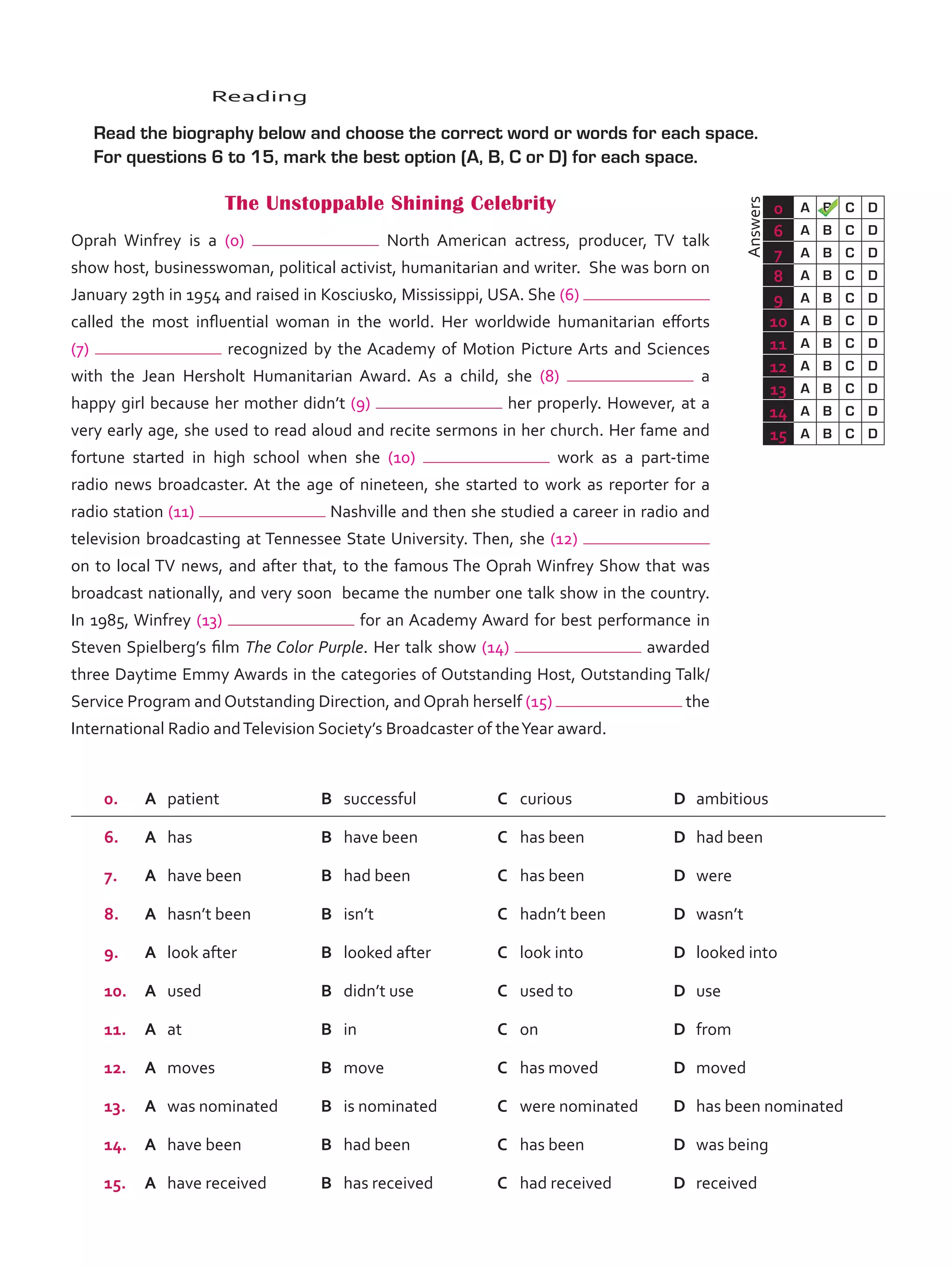 Answers
0 A B C D
6 A B C D
7 A B C D
8 A B C D
9 A B C D
10 A B C D
11 A B C D
12 A B C D
13 A B C D
14 A B C D
15 A B C D
	Reading
	 Read the biography below and choose the correct word or words for each space.
For questions 6 to 15, mark the best option (A, B, C or D) for each space.
The Unstoppable Shining Celebrity
Oprah Winfrey is a (0) North American actress, producer, TV talk
show host, businesswoman, political activist, humanitarian and writer. She was born on
January 29th in 1954 and raised in Kosciusko, Mississippi, USA. She (6)
called the most influential woman in the world. Her worldwide humanitarian efforts
(7) recognized by the Academy of Motion Picture Arts and Sciences
with the Jean Hersholt Humanitarian Award. As a child, she (8) a
happy girl because her mother didn’t (9) her properly. However, at a
very early age, she used to read aloud and recite sermons in her church. Her fame and
fortune started in high school when she (10) work as a part-time
radio news broadcaster. At the age of nineteen, she started to work as reporter for a
radio station (11) Nashville and then she studied a career in radio and
television broadcasting at Tennessee State University. Then, she (12)
on to local TV news, and after that, to the famous The Oprah Winfrey Show that was
broadcast nationally, and very soon became the number one talk show in the country.
In 1985, Winfrey (13) for an Academy Award for best performance in
Steven Spielberg’s film The Color Purple. Her talk show (14) awarded
three Daytime Emmy Awards in the categories of Outstanding Host, Outstanding Talk/
Service Program and Outstanding Direction, and Oprah herself (15) the
International Radio andTelevision Society’s Broadcaster of theYear award.
0. A	 patient B	 successful C	 curious D	 ambitious
6. A	 has B	 have been C	 has been D	 had been
7. A	 have been B	 had been C	 has been D	 were
8. A	 hasn’t been B	 isn’t C	 hadn’t been D	 wasn’t
9. A	 look after B	 looked after C	 look into D	 looked into
10. A	 used B	 didn’t use C	 used to D	 use
11. A	 at B	 in C	 on D	 from
12. A	 moves B	 move C	 has moved D	 moved
13. A	 was nominated B	 is nominated C	 were nominated D	 has been nominated
14. A	 have been B	 had been C	 has been D	 was being
15. A	 have received B	 has received C	 had received D	 received
VP5_TestTraining_B.indd 61 23/03/2016 08:01:37 a.m.
 
