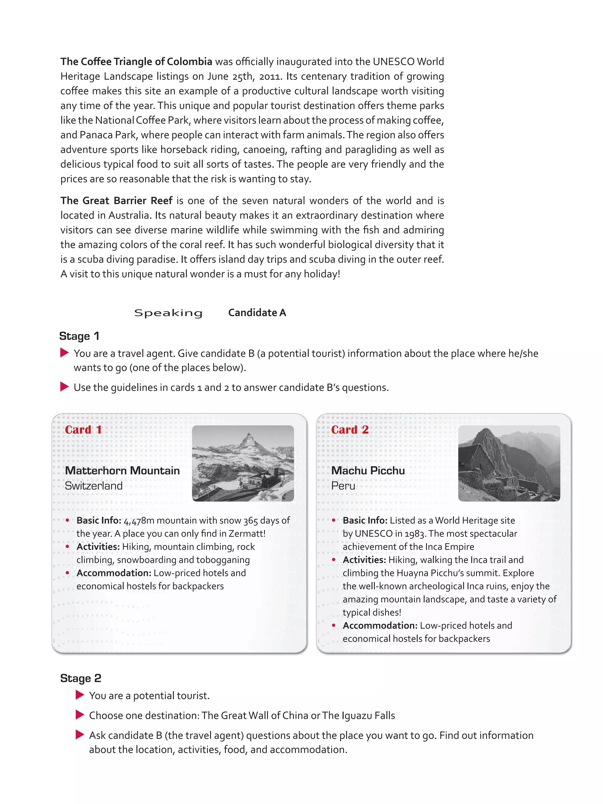 The Coffee Triangle of Colombia was officially inaugurated into the UNESCO World
Heritage Landscape listings on June 25th, 2011. Its centenary tradition of growing
coffee makes this site an example of a productive cultural landscape worth visiting
any time of the year. This unique and popular tourist destination offers theme parks
like the NationalCoffee Park, where visitors learn about the process of making coffee,
and Panaca Park, where people can interact with farm animals.The region also offers
adventure sports like horseback riding, canoeing, rafting and paragliding as well as
delicious typical food to suit all sorts of tastes. The people are very friendly and the
prices are so reasonable that the risk is wanting to stay.
The Great Barrier Reef is one of the seven natural wonders of the world and is
located in Australia. Its natural beauty makes it an extraordinary destination where
visitors can see diverse marine wildlife while swimming with the fish and admiring
the amazing colors of the coral reef. It has such wonderful biological diversity that it
is a scuba diving paradise. It offers island day trips and scuba diving in the outer reef.
A visit to this unique natural wonder is a must for any holiday!
Card 1
Matterhorn Mountain
Switzerland
•	 Basic Info: 4,478m mountain with snow 365 days of
the year. A place you can only find in Zermatt!
•	 Activities: Hiking, mountain climbing, rock
climbing, snowboarding and tobogganing
•	 Accommodation: Low-priced hotels and
economical hostels for backpackers
Card 2
Machu Picchu
Peru
•	 Basic Info: Listed as aWorld Heritage site
by UNESCO in 1983.The most spectacular
achievement of the Inca Empire
•	 Activities: Hiking, walking the Inca trail and
climbing the Huayna Picchu’s summit. Explore
the well-known archeological Inca ruins, enjoy the
amazing mountain landscape, and taste a variety of
typical dishes!
•	 Accommodation: Low-priced hotels and
economical hostels for backpackers
Stage 2
uu You are a potential tourist.
uu Choose one destination:The GreatWall of China orThe Iguazu Falls
uu Ask candidate B (the travel agent) questions about the place you want to go. Find out information
about the location, activities, food, and accommodation.
	Speaking	Candidate A
Stage 1
uu You are a travel agent. Give candidate B (a potential tourist) information about the place where he/she
wants to go (one of the places below).
uu Use the guidelines in cards 1 and 2 to answer candidate B’s questions.
VP5_TestTraining_C.indd 86 23/03/2016 08:04:12 a.m.
 