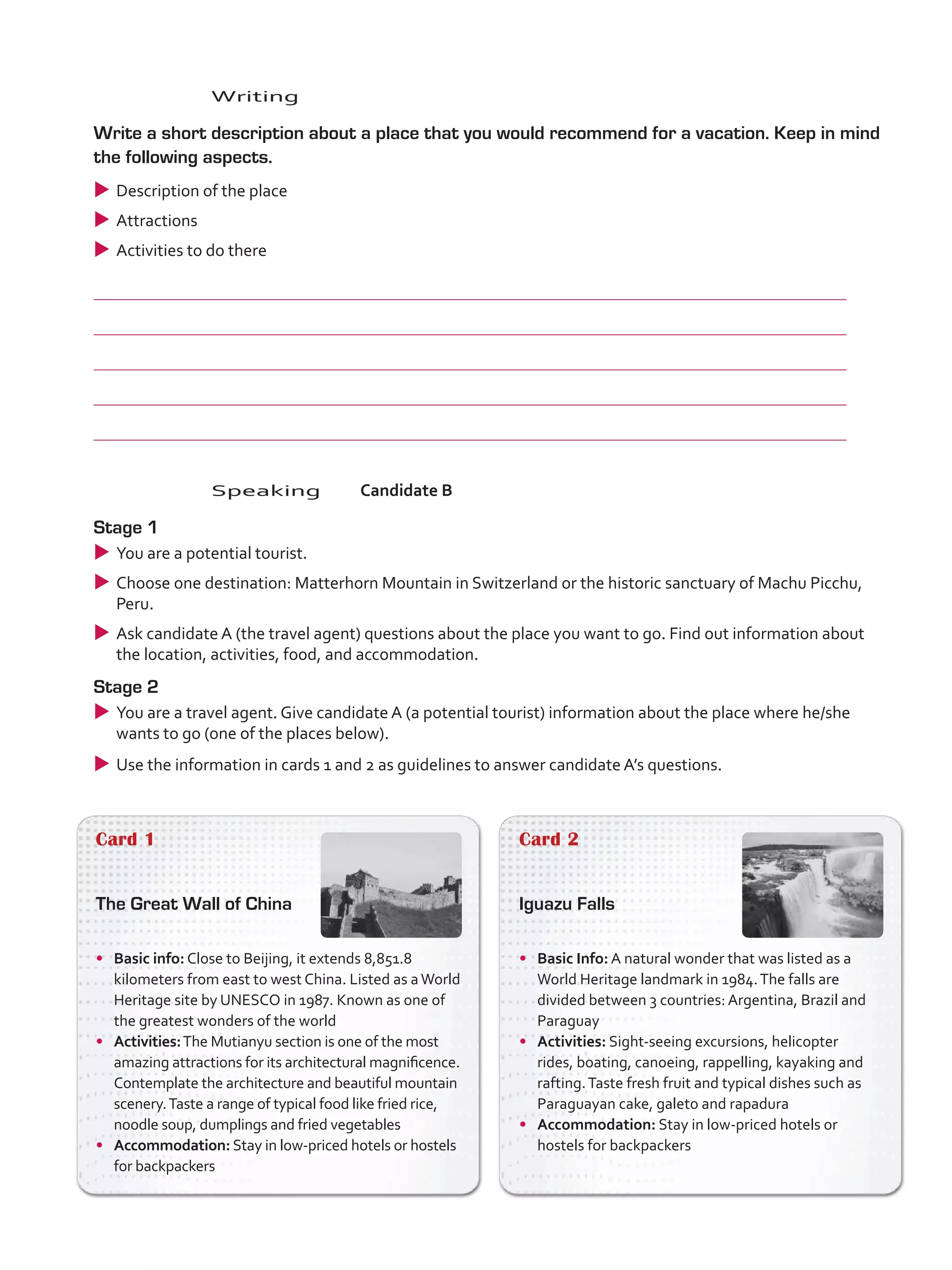 Card 1
The Great Wall of China
•	 Basic info: Close to Beijing, it extends 8,851.8
kilometers from east to west China. Listed as aWorld
Heritage site by UNESCO in 1987. Known as one of
the greatest wonders of the world
•	 Activities:The Mutianyu section is one of the most
amazing attractions for its architectural magnificence.
Contemplate the architecture and beautiful mountain
scenery.Taste a range of typical food like fried rice,
noodle soup, dumplings and fried vegetables
•	 Accommodation: Stay in low-priced hotels or hostels
for backpackers
Card 2
Iguazu Falls
•	 Basic Info: A natural wonder that was listed as a
World Heritage landmark in 1984.The falls are
divided between 3 countries: Argentina, Brazil and
Paraguay
•	 Activities: Sight-seeing excursions, helicopter
rides, boating, canoeing, rappelling, kayaking and
rafting.Taste fresh fruit and typical dishes such as
Paraguayan cake, galeto and rapadura
•	 Accommodation: Stay in low-priced hotels or
hostels for backpackers
	Speaking	Candidate B
Stage 1
uu You are a potential tourist.
uu Choose one destination: Matterhorn Mountain in Switzerland or the historic sanctuary of Machu Picchu,
Peru.
uu Ask candidate A (the travel agent) questions about the place you want to go. Find out information about
the location, activities, food, and accommodation.
Stage 2
uu You are a travel agent. Give candidate A (a potential tourist) information about the place where he/she
wants to go (one of the places below).
uu Use the information in cards 1 and 2 as guidelines to answer candidate A’s questions.
	Writing
	 Write a short description about a place that you would recommend for a vacation. Keep in mind
the following aspects.
uu Description of the place
uu Attractions
uu Activities to do there
	
	
	
	
	
VP5_TestTraining_C.indd 88 23/03/2016 08:04:14 a.m.
 