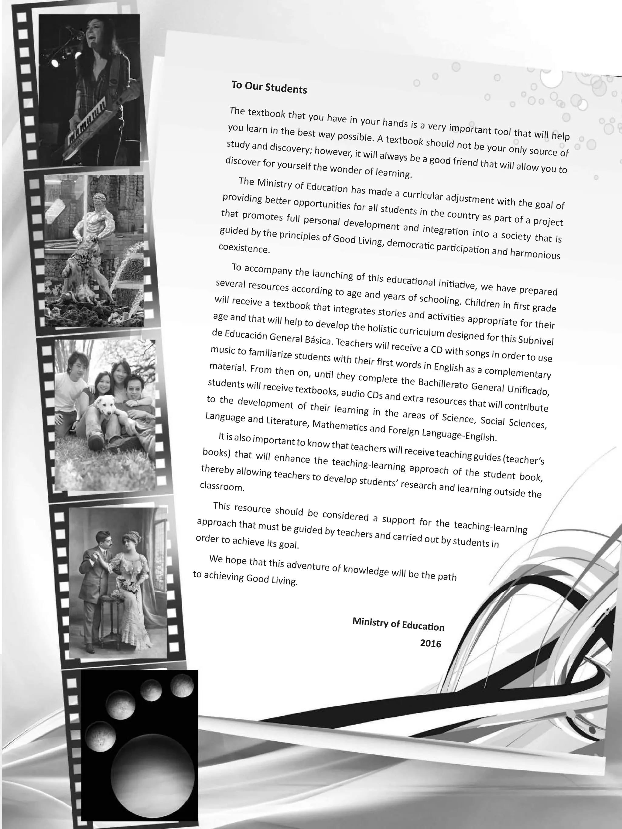 To Our Students
The textbook that you have in your hands is a very important tool that will help
you learn in the best way possible. A textbook should not be your only source of
study and discovery; however, it will always be a good friend that will allow you to
discover for yourself the wonder of learning.
The Ministry of Education has made a curricular adjustment with the goal of
providing better opportunities for all students in the country as part of a project
that promotes full personal development and integration into a society that is
guided by the principles of Good Living, democratic participation and harmonious
coexistence.
To accompany the launching of this educational initiative, we have prepared
several resources according to age and years of schooling. Children in first grade
will receive a textbook that integrates stories and activities appropriate for their
age and that will help to develop the holistic curriculum designed for this Subnivel
de Educación General Básica. Teachers will receive a CD with songs in order to use
music to familiarize students with their first words in English as a complementary
material. From then on, until they complete the Bachillerato General Unificado,
students will receive textbooks, audio CDs and extra resources that will contribute
to the development of their learning in the areas of Science, Social Sciences,
Language and Literature, Mathematics and Foreign Language-English.Itisalso importanttoknowthatteacherswill receiveteachingguides(teacher’s
books) that will enhance the teaching-learning approach of the student book,
thereby allowing teachers to develop students’ research and learning outside the
classroom.
This resource should be considered a support for the teaching-learning
approach that must be guided by teachers and carried out by students in
order to achieve its goal.
We hope that this adventure of knowledge will be the pathto achieving Good Living.
Ministry of Education
2016
 