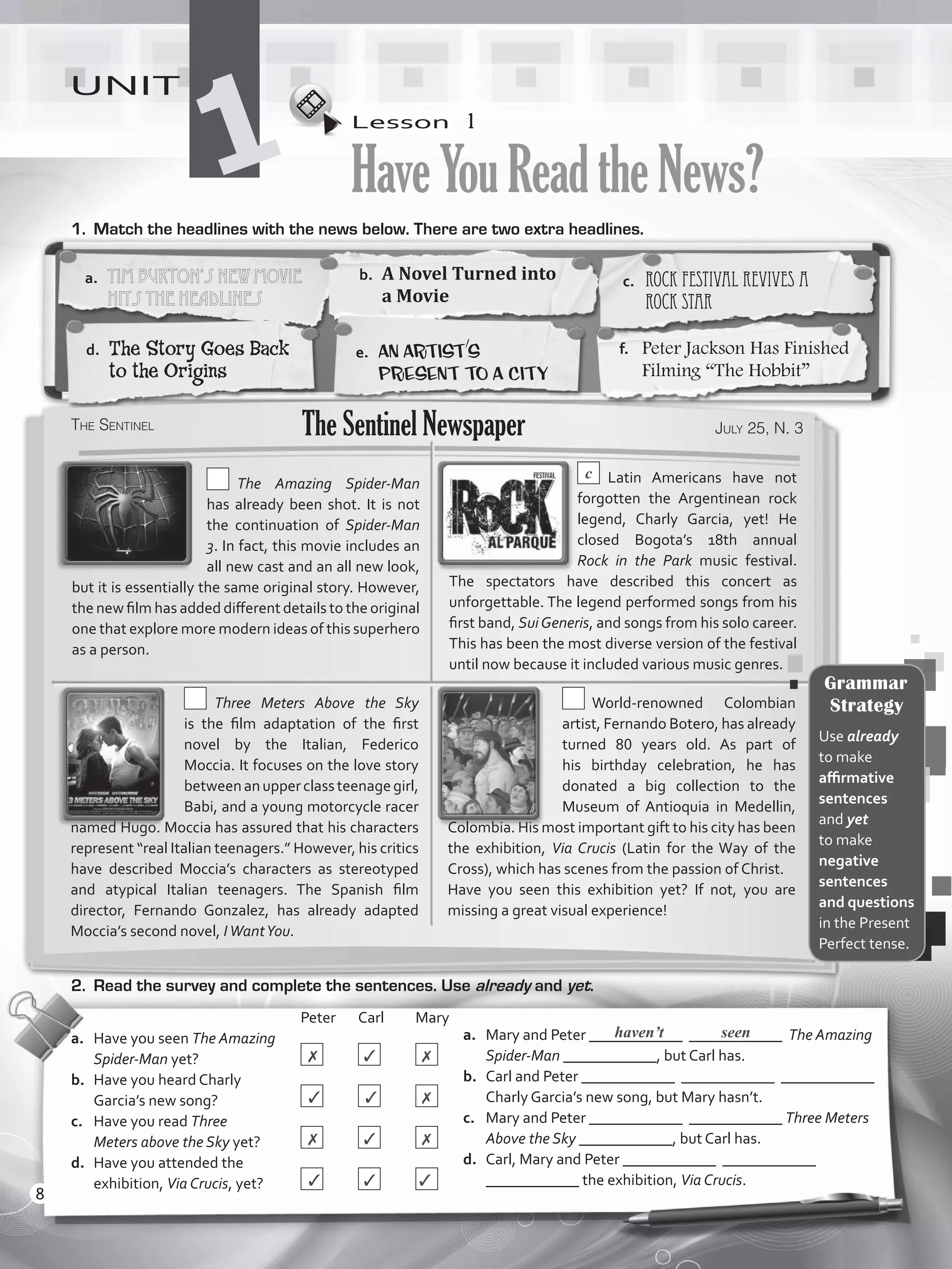 Lesson  1
HaveYouReadtheNews?
UNIT
11.	 Match the headlines with the news below. There are two extra headlines.
a.	 Mary and Peter ____________ ____________ The Amazing
Spider-Man ____________, but Carl has.
b.	 Carl and Peter ____________ ____________ ____________
Charly Garcia’s new song, but Mary hasn’t.
c.	 Mary and Peter ____________ ____________ Three Meters
Above the Sky ____________, but Carl has.
d.	 Carl, Mary and Peter ____________ ____________
____________ the exhibition, Via Crucis.
				Peter	Carl	Mary
a.	 Have you seen The Amazing
Spider-Man yet?		 	 	
b.	 Have you heard Charly
Garcia’s new song?		 	 	
c.	 Have you read Three
Meters above the Sky yet?	 	 	
d.	 Have you attended the
exhibition, Via Crucis, yet?	 	 	
haven’t seen
2.	 Read the survey and complete the sentences. Use already and yet.
a.	 Tim Burton’s New Movie
Hits the Headlines
b.	 A Novel Turned into
a Movie
c.	 Rock Festival Revives a
Rock Star
d.	 The Story Goes Back
to the Origins
e.	 An Artist’s
Present to a City
f.	 Peter Jackson Has Finished
Filming “The Hobbit”
The Sentinel July 25, N. 3The Sentinel Newspaper
  The Amazing Spider-Man
has already been shot. It is not
the continuation of Spider-Man
3. In fact, this movie includes an
all new cast and an all new look,
but it is essentially the same original story. However,
the new film has added different details to the original
one that explore more modern ideas of this superhero
as a person.
c  Latin Americans have not
forgotten the Argentinean rock
legend, Charly Garcia, yet! He
closed Bogota’s 18th annual
Rock in the Park music festival.
The spectators have described this concert as
unforgettable. The legend performed songs from his
first band, SuiGeneris, and songs from his solo career.
This has been the most diverse version of the festival
until now because it included various music genres.
  Three Meters Above the Sky
is  the  film  adaptation of the first
novel by the Italian, Federico
Moccia. It focuses on the love story
betweenanupperclassteenagegirl,
Babi, and a young motorcycle racer
named Hugo. Moccia has assured that his characters
represent “real Italian teenagers.” However, his critics
have described Moccia’s characters as stereotyped
and atypical Italian teenagers. The Spanish film
director, Fernando Gonzalez, has already adapted
Moccia’s second novel, IWantYou.
 World-renowned Colombian
artist, Fernando Botero, has already
turned 80 years old. As part of
his birthday celebration, he has
donated a big collection to the
Museum of Antioquia in Medellin,
Colombia. His most important gift to his city has been
the exhibition, Via Crucis (Latin for the Way of the
Cross), which has scenes from the passion of Christ.
Have you seen this exhibition yet? If not, you are
missing a great visual experience!
Grammar
Strategy
Use already
to make
affirmative
sentences
and yet
to make
negative
sentences
and questions
in the Present
Perfect tense.
✗ ✓ ✗
✓ ✓ ✗
✗ ✓ ✗
✓ ✓ ✓
8
VP5_WB_UNIT_1.indd 8 3/23/16 8:57 AM
 
