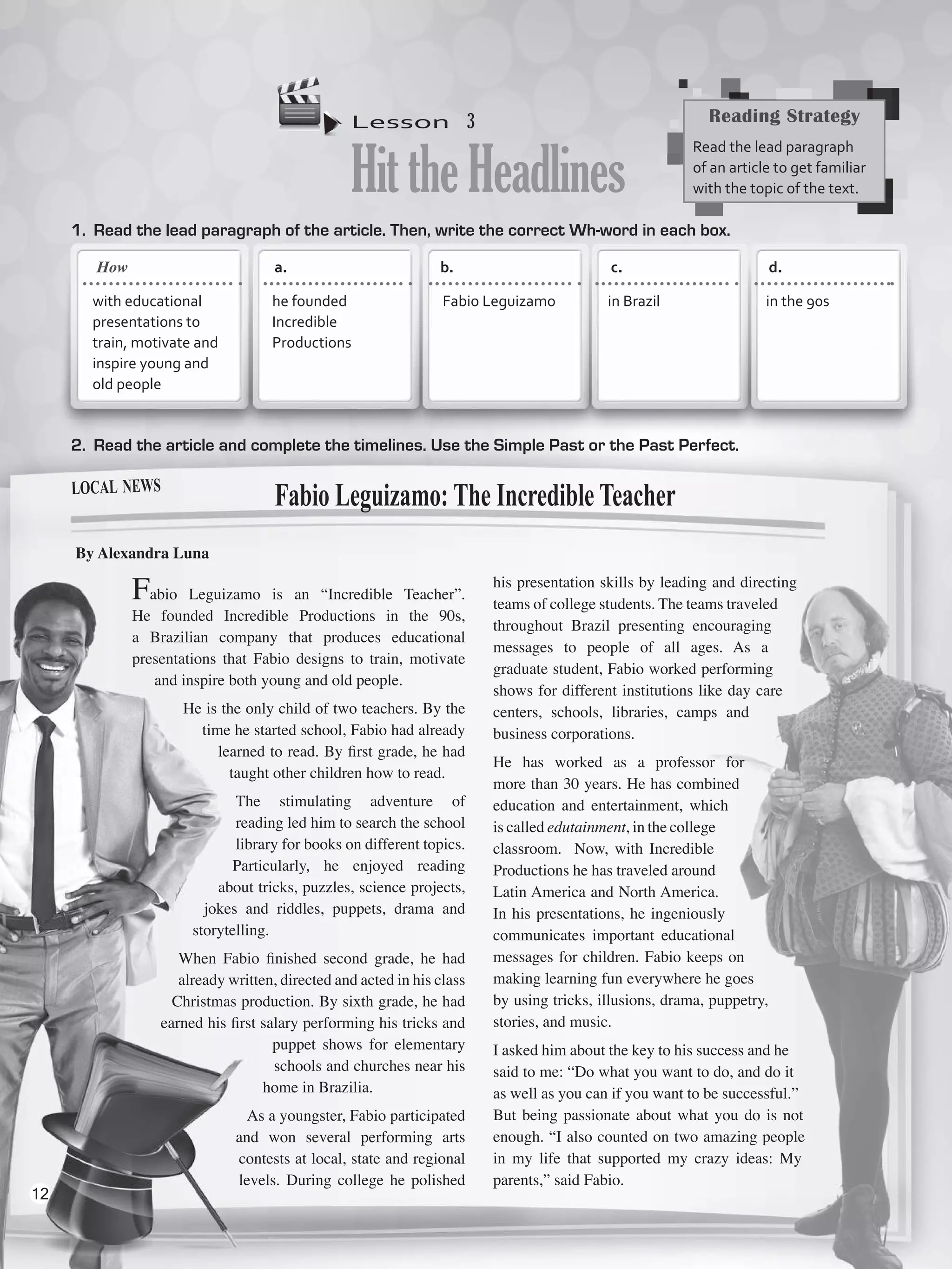 Lesson  3
HittheHeadlines
1.	 Read the lead paragraph of the article. Then, write the correct Wh-word in each box.
2.	 Read the article and complete the timelines. Use the Simple Past or the Past Perfect.
Fabio Leguizamo is an “Incredible Teacher”.
He founded Incredible Productions in the 90s,
a Brazilian company that produces educational
presentations that Fabio designs to train, motivate
and inspire both young and old people.
He is the only child of two teachers. By the
time he started school, Fabio had already
learned to read. By first grade, he had
taught other children how to read.
The stimulating adventure of
reading led him to search the school
library for books on different topics. 
Particularly, he enjoyed reading
about tricks, puzzles, science projects,
jokes and riddles, puppets, drama and
storytelling.
When Fabio finished second grade, he had
already written, directed and acted in his class
Christmas production. By sixth grade, he had
earned his first salary performing his tricks and
puppet shows for elementary
schools and churches near his
home in Brazilia.
As a youngster, Fabio participated
and won several performing arts
contests at local, state and regional
levels. During college he polished
his presentation skills by leading and directing
teams of college students. The teams traveled
throughout Brazil presenting encouraging
messages to people of all ages. As a
graduate student, Fabio worked performing
shows for different institutions like day care
centers, schools, libraries, camps and
business corporations.
He has worked as a professor for
more than 30 years. He has combined
education and entertainment, which
is called edutainment, in the college
classroom.  Now, with Incredible
Productions he has traveled around
Latin America and North America.
In his presentations, he ingeniously
communicates important educational
messages for children. Fabio keeps on
making learning fun everywhere he goes
by using tricks, illusions, drama, puppetry,
stories, and music.
I asked him about the key to his success and he
said to me: “Do what you want to do, and do it
as well as you can if you want to be successful.”
But being passionate about what you do is not
enough. “I also counted on two amazing people
in my life that supported my crazy ideas: My
parents,” said Fabio.
Fabio Leguizamo: The Incredible Teacher
By Alexandra Luna
Reading Strategy
Read the lead paragraph
of an article to get familiar
with the topic of the text.
a.	 	 b.	 	 c.		 d.	
with educational
presentations to
train, motivate and
inspire young and
old people
he founded
Incredible
Productions
Fabio Leguizamo in Brazil in the 90s
local news
How
12
VP5_WB_UNIT_1.indd 12 3/23/16 8:57 AM
 