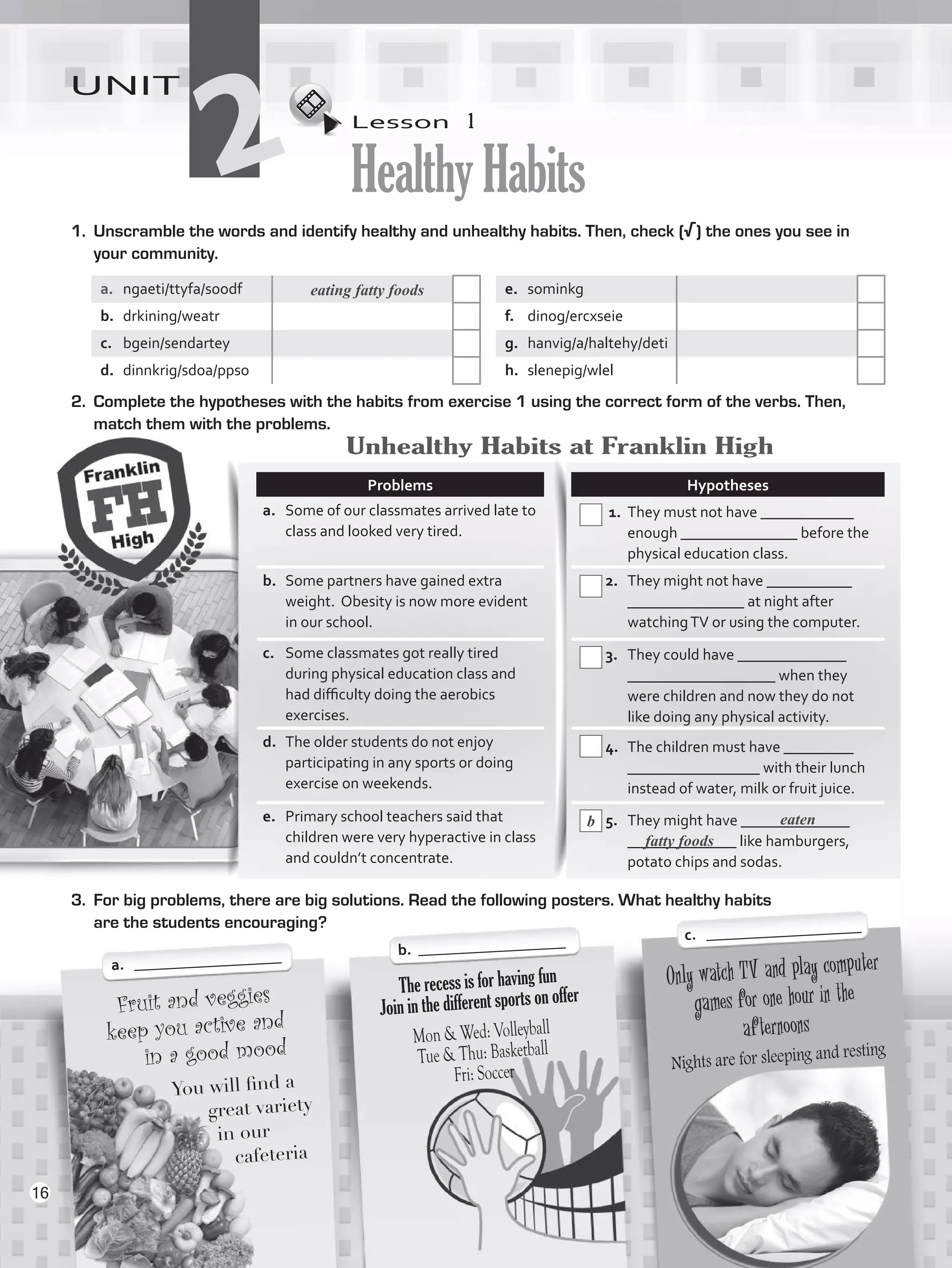 Lesson  1
HealthyHabits
UNIT
21.	 Unscramble the words and identify healthy and unhealthy habits. Then, check (√) the ones you see in
your community.
a.	 ngaeti/ttyfa/soodf e.	 sominkg
b.	 drkining/weatr f.	 dinog/ercxseie
c.	 bgein/sendartey g.	 hanvig/a/haltehy/deti
d.	 dinnkrig/sdoa/ppso h.	 slenepig/wlel
2.	 Complete the hypotheses with the habits from exercise 1 using the correct form of the verbs. Then,
match them with the problems.
Only watch TV and play computer
games for one hour in the
afternoons
Nights are for sleeping and resting
Fruit and veggies
keep you active and
in a good mood
You will find a
great variety
in our
cafeteria
The recess is for having fun
Join in the different sports on offer
Mon  Wed: Volleyball
Tue  Thu: Basketball
Fri: Soccer
Problems Hypotheses
a.	 Some of our classmates arrived late to
class and looked very tired.
1. 	They must not have ____________
enough _______________ before the
physical education class.
b.	 Some partners have gained extra
weight. Obesity is now more evident
in our school.
2. 	 They might not have ___________
_______________ at night after
watchingTV or using the computer.
c.	 Some classmates got really tired
during physical education class and
had difficulty doing the aerobics
exercises.
3. 	 They could have ______________
___________________ when they
were children and now they do not
like doing any physical activity.
d.	 The older students do not enjoy
participating in any sports or doing
exercise on weekends.
4. 	 The children must have _________
_________________ with their lunch
instead of water, milk or fruit juice.
e.	 Primary school teachers said that
children were very hyperactive in class
and couldn’t concentrate.
5.	 They might have ______________
______________ like hamburgers,
potato chips and sodas.
3.	 For big problems, there are big solutions. Read the following posters. What healthy habits
are the students encouraging?
a.	 ___________________ b. ___________________ c. ____________________
eating fatty foods
b eaten
Unhealthy Habits at Franklin High
fatty foods
16
VP5_WB_UNIT_2.indd 16 3/23/16 9:09 AM
 