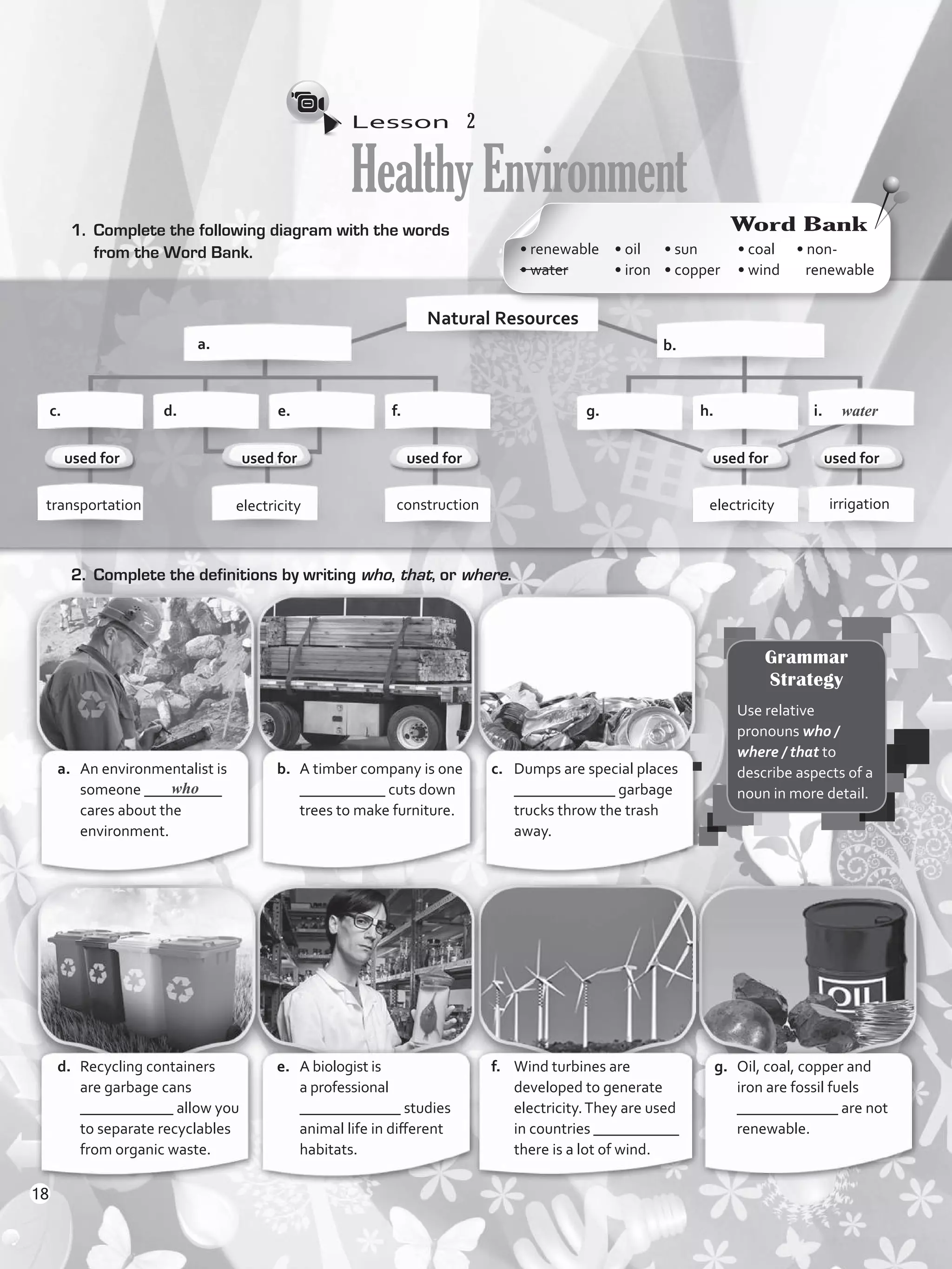 Lesson  2
HealthyEnvironment
1.	 Complete the following diagram with the words
from the Word Bank.
Natural Resources
b.	a.	
c. d. e. f.	
electricity constructiontransportation electricity irrigation
used for used for
a.	 An environmentalist is
someone __________
cares about the
environment.
b.	 A timber company is one
___________ cuts down
trees to make furniture.
c.	 Dumps are special places
_____________ garbage
trucks throw the trash
away.
d.	 Recycling containers
are garbage cans
____________ allow you
to separate recyclables
from organic waste.
e.	 A biologist is
a professional
_____________ studies
animal life in different
habitats.
f.	 Wind turbines are
developed to generate
electricity.They are used
in countries ___________
there is a lot of wind.
g.	 Oil, coal, copper and
iron are fossil fuels
_____________ are not
renewable.
2.	 Complete the definitions by writing who, that, or where.
g. h.	 i.
who
water
used for
Word Bank
• renewable	
• water	
• oil	
• iron	
• sun	
• copper	
• coal	
• wind
• non-
renewable
Grammar
Strategy
Use relative
pronouns who /
where / that to
describe aspects of a
noun in more detail.
used for used for
18
VP5_WB_UNIT_2.indd 18 3/23/16 9:09 AM
 