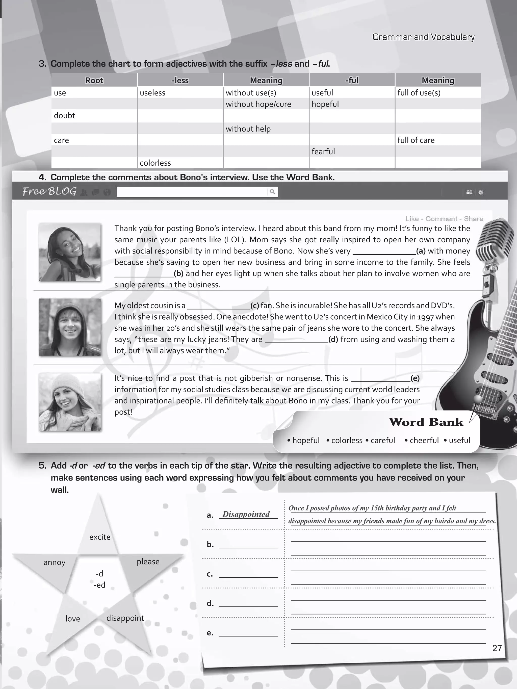 Grammar and Vocabulary
a.	 ______________
_____________________________________________
_____________________________________________
b.	 ______________
_____________________________________________
_____________________________________________
c.	 ______________
_____________________________________________
_____________________________________________
d.	 ______________
_____________________________________________
_____________________________________________
e.	 ______________
_____________________________________________
_____________________________________________
3.	 Complete the chart to form adjectives with the suffix –less and –ful.
Root -less Meaning -ful Meaning
use useless without use(s) useful full of use(s)
without hope/cure hopeful
doubt
without help
care full of care
fearful
colorless
4.	 Complete the comments about Bono’s interview. Use the Word Bank.
Thank you for posting Bono’s interview. I heard about this band from my mom! It’s funny to like the
same music your parents like (LOL). Mom says she got really inspired to open her own company
with social responsibility in mind because of Bono. Now she’s very _______________(a) with money
because she’s saving to open her new business and bring in some income to the family. She feels
______________(b) and her eyes light up when she talks about her plan to involve women who are
single parents in the business.
Myoldestcousinisa_______________(c)fan.Sheisincurable!ShehasallU2’srecordsandDVD’s.
I think she is really obsessed.One anecdote!She went toU2’s concert in MexicoCity in 1997 when
she was in her 20’s and she still wears the same pair of jeans she wore to the concert. She always
says, “these are my lucky jeans! They are _______________(d) from using and washing them a
lot, but I will always wear them.”
It’s nice to find a post that is not gibberish or nonsense. This is ______________(e)
information for my social studies class because we are discussing current world leaders
and inspirational people. I’ll definitely talk about Bono in my class. Thank you for your
post!
5.	Add -d or -ed to the verbs in each tip of the star. Write the resulting adjective to complete the list. Then,
make sentences using each word expressing how you felt about comments you have received on your
wall.
annoy
-d
-ed
please
love disappoint
excite
Once I posted photos of my 15th birthday party and I felt
disappointed because my friends made fun of my hairdo and my dress.
Disappointed
Word Bank
• hopeful • colorless • careful • cheerful • useful
27
VP5_WB_UNIT_3.indd 27 4/21/16 10:41 AM
 