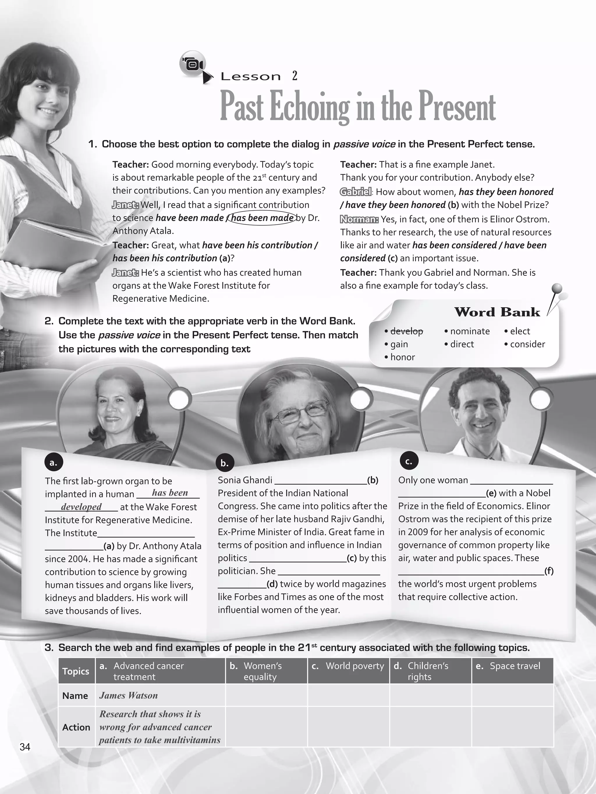 Lesson  2
PastEchoinginthePresent
1.	 Choose the best option to complete the dialog in passive voice in the Present Perfect tense.
2.	 Complete the text with the appropriate verb in the Word Bank.
Use the passive voice in the Present Perfect tense. Then match
the pictures with the corresponding text
3.	 Search the web and find examples of people in the 21st
century associated with the following topics.
Topics
a.	 Advanced cancer
treatment
b.	 Women’s
equality
c.	 World poverty d.	 Children’s
rights
e.	 Space travel
Name James Watson
Action
Research that shows it is
wrong for advanced cancer
patients to take multivitamins
The first lab-grown organ to be
implanted in a human _____________
_______________ at theWake Forest
Institute for Regenerative Medicine.
The Institute____________________
____________(a) by Dr. Anthony Atala
since 2004. He has made a significant
contribution to science by growing
human tissues and organs like livers,
kidneys and bladders. His work will
save thousands of lives.
Sonia Ghandi ___________________(b)
President of the Indian National
Congress. She came into politics after the
demise of her late husband Rajiv Gandhi,
Ex-Prime Minister of India. Great fame in
terms of position and influence in Indian
politics ____________________(c) by this
politician. She _____________________
__________(d) twice by world magazines
like Forbes andTimes as one of the most
influential women of the year.
Only one woman _________________
__________________(e) with a Nobel
Prize in the field of Economics. Elinor
Ostrom was the recipient of this prize
in 2009 for her analysis of economic
governance of common property like
air, water and public spaces.These
______________________________(f)
the world’s most urgent problems
that require collective action.
a.
Word Bank
• develop	
• gain	
• honor
• nominate	
• direct	
• elect	
• consider
b. c.
Teacher: Good morning everybody.Today’s topic
is about remarkable people of the 21st
century and
their contributions. Can you mention any examples?
Janet:Well, I read that a significant contribution
to science have been made / has been made by Dr.
Anthony Atala.
Teacher: Great, what have been his contribution /
has been his contribution (a)?
Janet: He’s a scientist who has created human
organs at theWake Forest Institute for
Regenerative Medicine.
Teacher: That is a fine example Janet.
Thank you for your contribution. Anybody else?
Gabriel: How about women, has they been honored
/ have they been honored (b) with the Nobel Prize?
Norman: Yes, in fact, one of them is Elinor Ostrom.
Thanks to her research, the use of natural resources
like air and water has been considered / have been
considered (c) an important issue.
Teacher: Thank you Gabriel and Norman. She is
also a fine example for today’s class.
has been
developed
34
VP5_WB_UNIT_4.indd 34 4/21/16 10:52 AM
 
