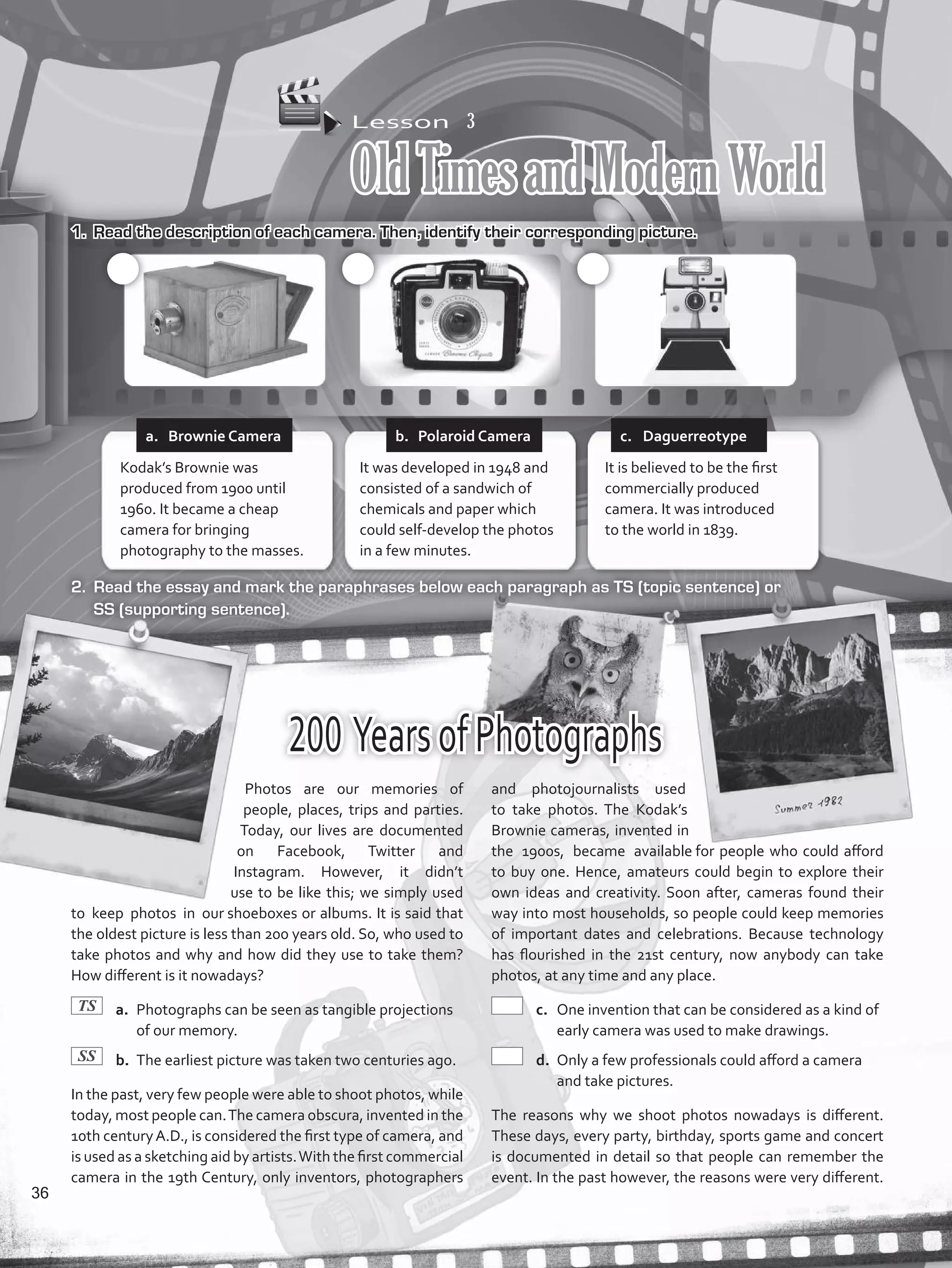 Lesson  3
OldTimesandModernWorld
1.	 Read the description of each camera. Then, identify their corresponding picture.
2.	 Read the essay and mark the paraphrases below each paragraph as TS (topic sentence) or
SS (supporting sentence).
200 YearsofPhotographs
Photos are our memories of
people, places, trips and parties.
Today, our lives are documented
on Facebook, Twitter and
Instagram. However, it didn’t
use to be like this; we simply used
to keep photos in our shoeboxes or albums. It is said that
the oldest picture is less than 200 years old. So, who used to
take photos and why and how did they use to take them?
How different is it nowadays?
	a.	 Photographs can be seen as tangible projections
of our memory.
	b.	 The earliest picture was taken two centuries ago.
In the past, very few people were able to shoot photos, while
today, most people can.The camera obscura, invented in the
10th centuryA.D., is considered the first type of camera, and
is used as a sketching aid by artists.With the first commercial
camera in the 19th Century, only inventors, photographers
and photojournalists used
to take photos. The Kodak’s
Brownie cameras, invented in
the 1900s, became available for people who could afford
to buy one. Hence, amateurs could begin to explore their
own ideas and creativity. Soon after, cameras found their
way into most households, so people could keep memories
of important dates and celebrations. Because technology
has flourished in the 21st century, now anybody can take
photos, at any time and any place.
	c.	 One invention that can be considered as a kind of
early camera was used to make drawings.
	d.	 Only a few professionals could afford a camera
and take pictures.
The reasons why we shoot photos nowadays is different.
These days, every party, birthday, sports game and concert
is documented in detail so that people can remember the
event. In the past however, the reasons were very different.
Kodak’s Brownie was
produced from 1900 until
1960. It became a cheap
camera for bringing
photography to the masses.
It was developed in 1948 and
consisted of a sandwich of
chemicals and paper which
could self-develop the photos
in a few minutes.
It is believed to be the first
commercially produced
camera. It was introduced
to the world in 1839.
a.	 Brownie Camera b.	 Polaroid Camera c.	 Daguerreotype
TS
SS
36
VP5_WB_UNIT_4.indd 36 3/23/16 10:14 AM
 
