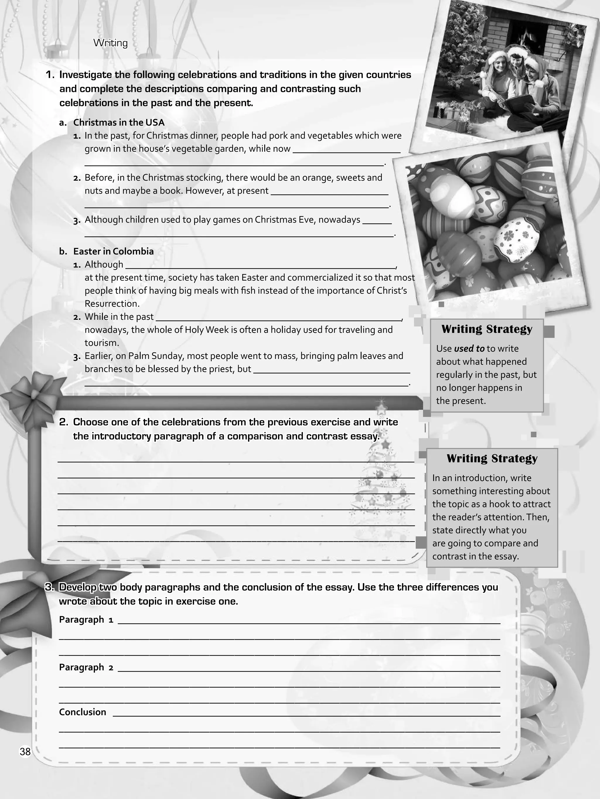 Writing
________________________________________________________________________
________________________________________________________________________
________________________________________________________________________
________________________________________________________________________
________________________________________________________________________
______________________________________________________________________
Paragraph 1 ______________________________________________________________________________
________________________________________________________________________________________
________________________________________________________________________________________
Paragraph 2 ______________________________________________________________________________
________________________________________________________________________________________
________________________________________________________________________________________
Conclusion _______________________________________________________________________________
________________________________________________________________________________________
________________________________________________________________________________________
1.	 Investigate the following celebrations and traditions in the given countries
and complete the descriptions comparing and contrasting such
celebrations in the past and the present.
a.	 Christmas in the USA
1.	In the past, for Christmas dinner, people had pork and vegetables which were
grown in the house’s vegetable garden, while now ______________________
_____________________________________________________________.
2.	Before, in the Christmas stocking, there would be an orange, sweets and
nuts and maybe a book. However, at present ________________________
______________________________________________________________.
3.	Although children used to play games on Christmas Eve, nowadays ______
_______________________________________________________________.
b.	 Easter in Colombia
1.	Although _______________________________________________________,
at the present time, society has taken Easter and commercialized it so that most
people think of having big meals with fish instead of the importance of Christ’s
Resurrection.
2.	While in the past __________________________________________________,
nowadays, the whole of HolyWeek is often a holiday used for traveling and
tourism.
3.	Earlier, on Palm Sunday, most people went to mass, bringing palm leaves and
branches to be blessed by the priest, but ________________________________
__________________________________________________________________.
2.	 Choose one of the celebrations from the previous exercise and write
the introductory paragraph of a comparison and contrast essay.
3.	 Develop two body paragraphs and the conclusion of the essay. Use the three differences you
wrote about the topic in exercise one.
Writing Strategy
In an introduction, write
something interesting about
the topic as a hook to attract
the reader’s attention.Then,
state directly what you
are going to compare and
contrast in the essay.
Writing Strategy
Use used to to write
about what happened
regularly in the past, but
no longer happens in
the present.
38
VP5_WB_UNIT_4.indd 38 3/23/16 10:14 AM
 