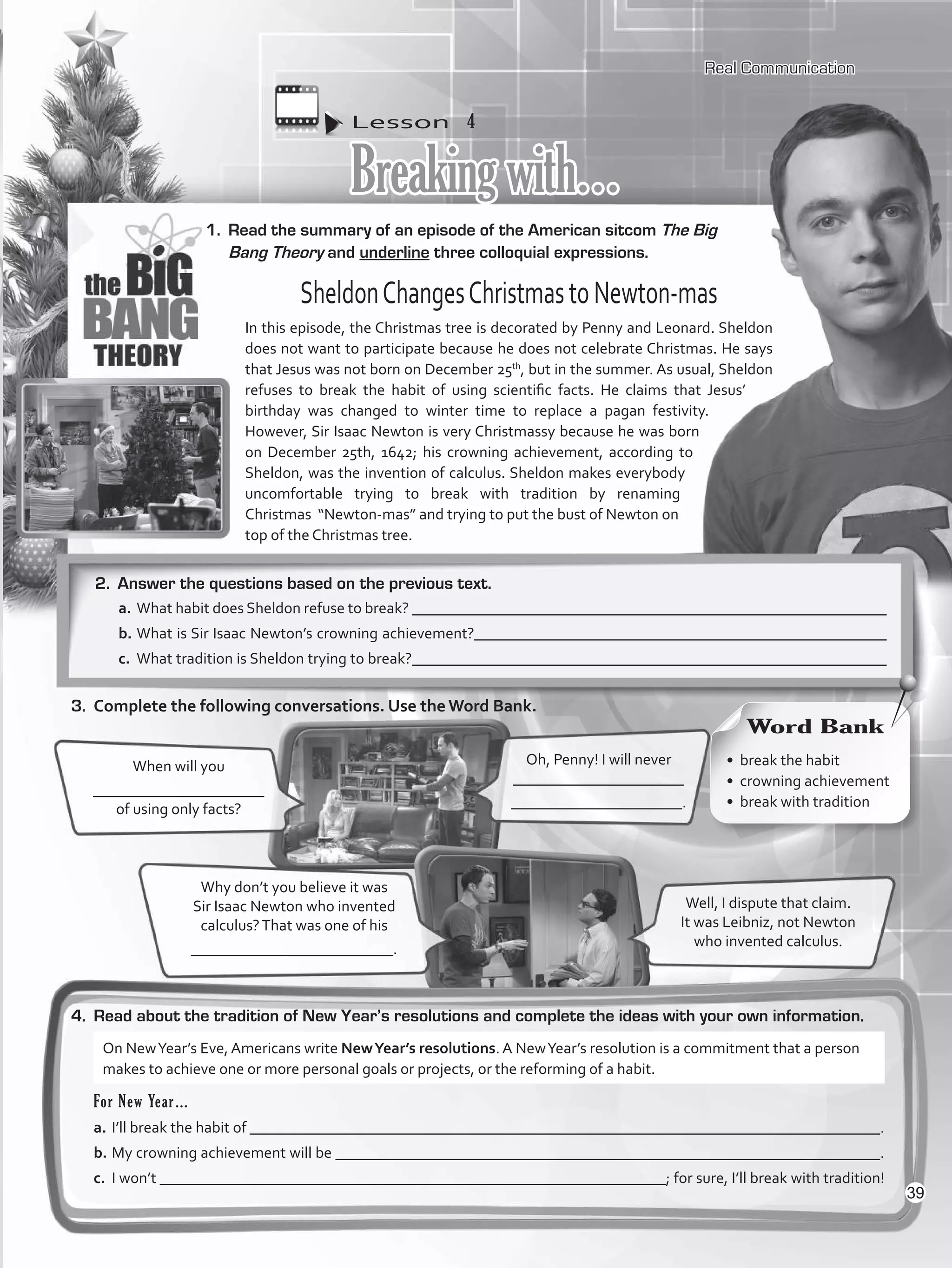 Lesson  4
Breakingwith…
1.	 Read the summary of an episode of the American sitcom The Big
Bang Theory and underline three colloquial expressions.
4.	 Read about the tradition of New Year’s resolutions and complete the ideas with your own information.
Oh, Penny! I will never
______________________
______________________.
When will you
______________________
of using only facts?
Well, I dispute that claim.
It was Leibniz, not Newton
who invented calculus.
Why don’t you believe it was
Sir Isaac Newton who invented
calculus?That was one of his
__________________________.
SheldonChangesChristmastoNewton-mas
In this episode, the Christmas tree is decorated by Penny and Leonard. Sheldon
does not want to participate because he does not celebrate Christmas. He says
that Jesus was not born on December 25th
, but in the summer. As usual, Sheldon
refuses to break the habit of using scientific facts. He claims that Jesus’
birthday was changed to winter time to replace a pagan festivity.
However, Sir Isaac Newton is very Christmassy because he was born
on December 25th, 1642; his crowning achievement, according to
Sheldon, was the invention of calculus. Sheldon makes everybody
uncomfortable trying to break with tradition by renaming
Christmas “Newton-mas” and trying to put the bust of Newton on
top of the Christmas tree.
Real Communication
2.	 Answer the questions based on the previous text.
a.	What habit does Sheldon refuse to break? _____________________________________________________________
b.	What is Sir Isaac Newton’s crowning achievement?_____________________________________________________
c.	 What tradition is Sheldon trying to break?_____________________________________________________________
3.	 Complete the following conversations. Use the Word Bank.
For New Year…
a.	I’ll break the habit of _________________________________________________________________________________.
b.	My crowning achievement will be ______________________________________________________________________.
c.	 I won’t _________________________________________________________________; for sure, I’ll break with tradition!
On NewYear’s Eve, Americans write NewYear’s resolutions. A NewYear’s resolution is a commitment that a person
makes to achieve one or more personal goals or projects, or the reforming of a habit.
•	 break the habit
•	 crowning achievement
•	 break with tradition
Word Bank
39
VP5_WB_UNIT_4.indd 39 3/23/16 10:14 AM
 