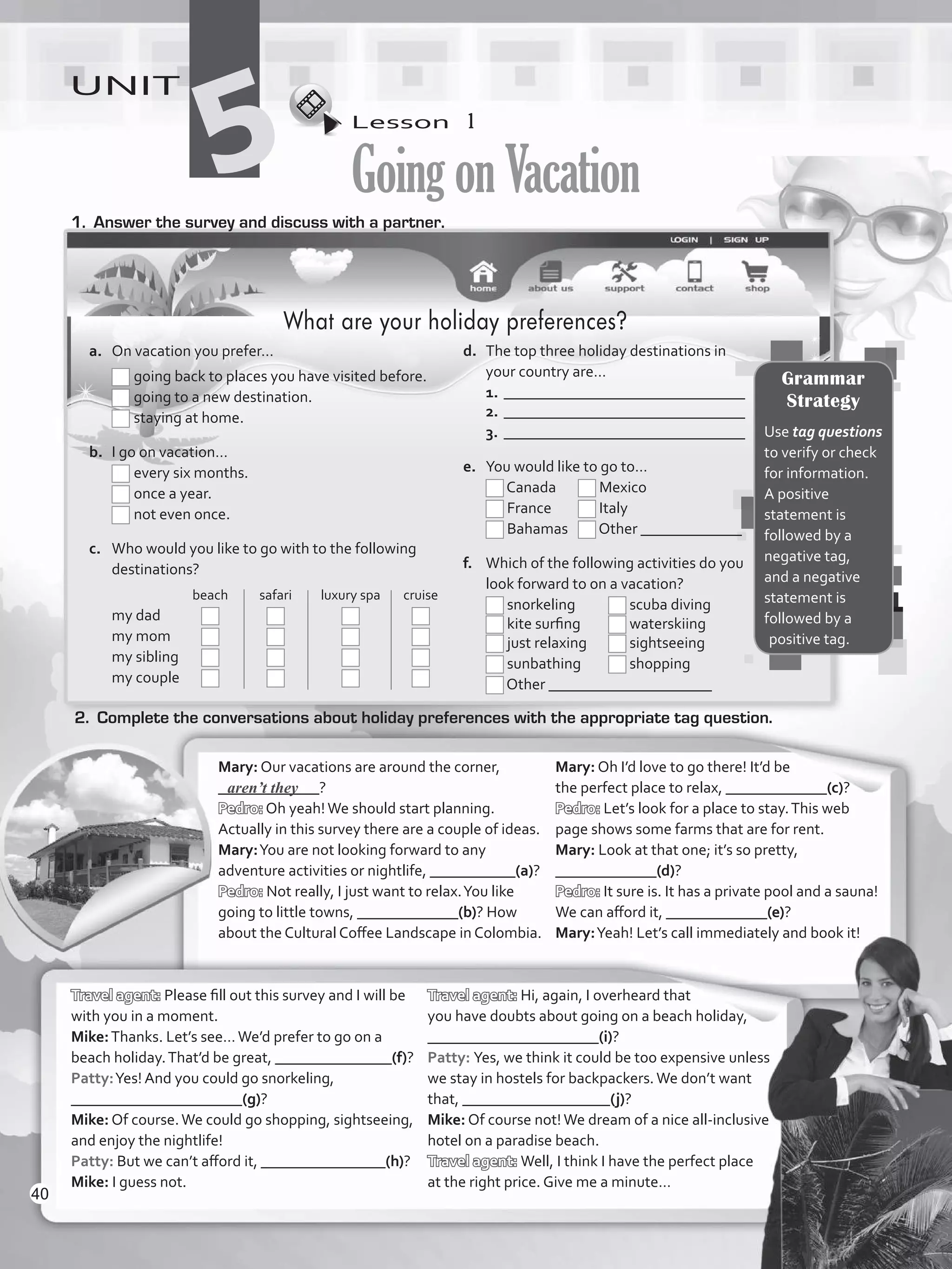 Lesson  1
GoingonVacation
UNIT
51.	 Answer the survey and discuss with a partner.
2.	 Complete the conversations about holiday preferences with the appropriate tag question.
Mary: Our vacations are around the corner,
_____________?
Pedro: Oh yeah!We should start planning.
Actually in this survey there are a couple of ideas.
Mary:You are not looking forward to any
adventure activities or nightlife, ___________(a)?
Pedro: Not really, I just want to relax.You like
going to little towns, _____________(b)? How
about the Cultural Coffee Landscape in Colombia.
Mary: Oh I’d love to go there! It’d be
the perfect place to relax, _____________(c)?
Pedro: Let’s look for a place to stay.This web
page shows some farms that are for rent.
Mary: Look at that one; it’s so pretty,
_____________(d)?
Pedro: It sure is. It has a private pool and a sauna!
We can afford it, _____________(e)?
Mary:Yeah! Let’s call immediately and book it!
Travel agent: Please fill out this survey and I will be
with you in a moment.
Mike:Thanks. Let’s see…We’d prefer to go on a
beach holiday.That’d be great, _______________(f)?
Patty:Yes! And you could go snorkeling,
______________________(g)?
Mike: Of course.We could go shopping, sightseeing,
and enjoy the nightlife!
Patty: But we can’t afford it, ________________(h)?
Mike: I guess not.
Travel agent: Hi, again, I overheard that
you have doubts about going on a beach holiday,
______________________(i)?
Patty: Yes, we think it could be too expensive unless
we stay in hostels for backpackers.We don’t want
that, ___________________(j)?
Mike: Of course not!We dream of a nice all-inclusive
hotel on a paradise beach.
Travel agent: Well, I think I have the perfect place
at the right price. Give me a minute…
aren’t they
Grammar
Strategy
Use tag questions
to verify or check
for information.
A positive
statement is
followed by a
negative tag,
and a negative
statement is
followed by a
positive tag.
What are your holiday preferences?
a.	 On vacation you prefer…
	 	going back to places you have visited before.
	 	going to a new destination.
	 	staying at home.
b.	 I go on vacation…
	 	every six months.
	 	once a year.
	 	not even once.
c.	 Who would you like to go with to the following
destinations?
	 	 beach 	 safari	 luxury spa	 cruise
	 my dad	 	 	 	
	 my mom	 	 	 	
	 my sibling 	 	 	 	
	 my couple	 	 	 	 	
d.	 The top three holiday destinations in
your country are…
1.	_______________________________
2.	_______________________________
3.	_______________________________
e.	 You would like to go to…
	 Canada	 Mexico
	 France	 Italy
	 Bahamas	 Other _____________
f.	 Which of the following activities do you
look forward to on a vacation?
	 snorkeling	 scuba diving
	 kite surfing	 waterskiing
	 just relaxing	 sightseeing
	 sunbathing	 shopping
	 Other _____________________
40
VP5_WB_UNIT_5.indd 40 3/23/16 10:48 AM
 