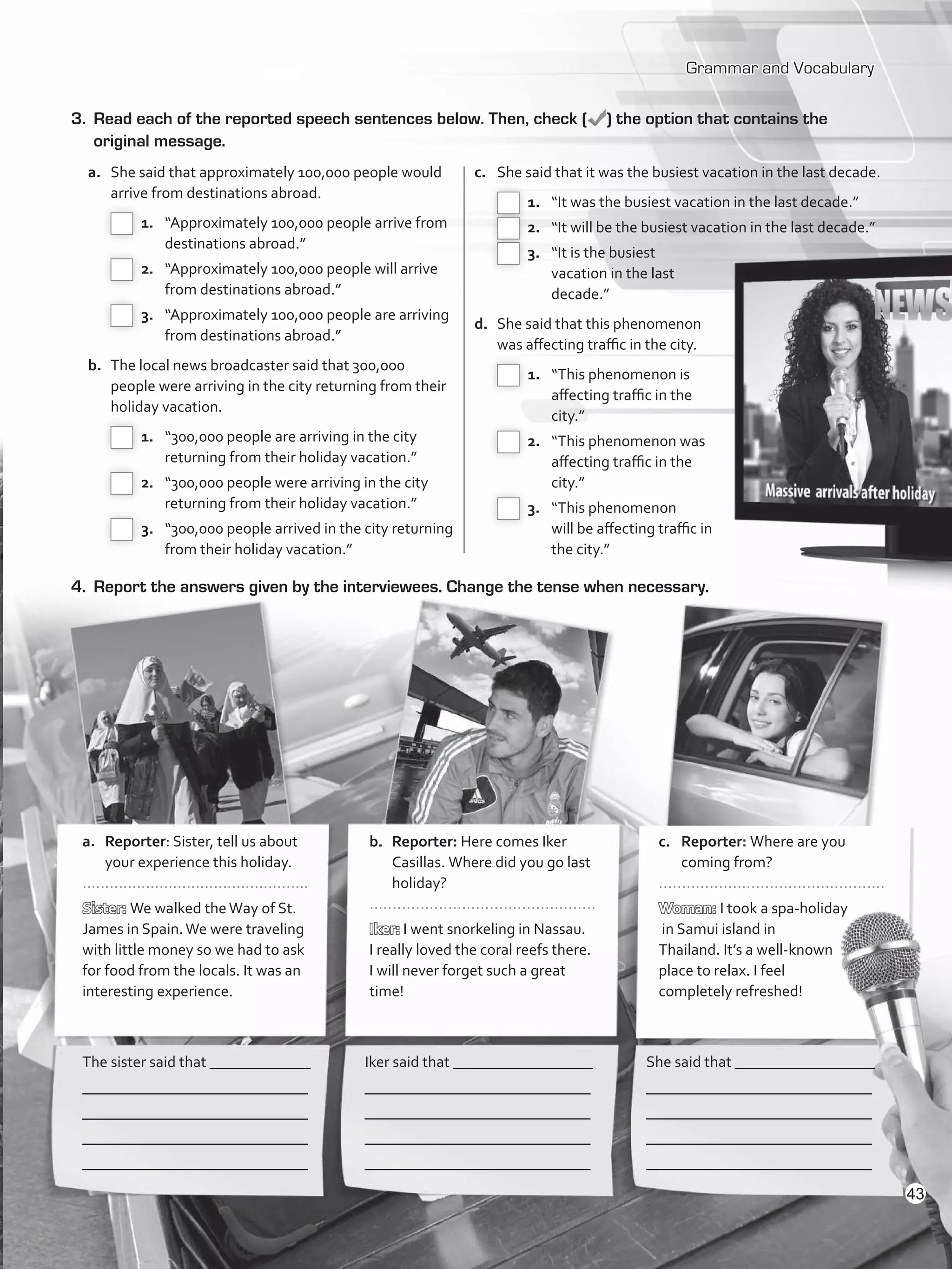 Grammar and Vocabulary
3.	 Read each of the reported speech sentences below. Then, check ( ) the option that contains the
original message.
4.	 Report the answers given by the interviewees. Change the tense when necessary.
The sister said that _____________
_____________________________
_____________________________
_____________________________
_____________________________
Iker said that __________________
_____________________________
_____________________________
_____________________________
_____________________________
She said that __________________
_____________________________
_____________________________
_____________________________
_____________________________
a.	Reporter: Sister, tell us about
your experience this holiday.
..................................................
Sister: We walked theWay of St.
James in Spain.We were traveling
with little money so we had to ask
for food from the locals. It was an
interesting experience. 	
b.	Reporter: Here comes Iker
Casillas. Where did you go last
holiday?
.................................................
Iker: I went snorkeling in Nassau.
I really loved the coral reefs there.
I will never forget such a great
time!
	
c.	Reporter: Where are you
coming from?
.................................................
Woman: I took a spa-holiday
in Samui island in
Thailand. It’s a well-known
place to relax. I feel
completely refreshed!
a.	 She said that approximately 100,000 people would
arrive from destinations abroad.
 1.	 “Approximately 100,000 people arrive from
destinations abroad.”
 2.	 “Approximately 100,000 people will arrive
from destinations abroad.”
 3.	 “Approximately 100,000 people are arriving
from destinations abroad.”
b.	 The local news broadcaster said that 300,000
people were arriving in the city returning from their
holiday vacation.
 1.	 “300,000 people are arriving in the city
returning from their holiday vacation.”
 2.	 “300,000 people were arriving in the city
returning from their holiday vacation.”
 3.	 “300,000 people arrived in the city returning
from their holiday vacation.”
c.	 She said that it was the busiest vacation in the last decade.
 1.	 “It was the busiest vacation in the last decade.”
 2.	 “It will be the busiest vacation in the last decade.”
 3.	 “It is the busiest
vacation in the last
decade.”
d.	 She said that this phenomenon
was affecting traffic in the city.
 1.	 “This phenomenon is
affecting traffic in the
city.”
 2.	 “This phenomenon was
affecting traffic in the
city.”
 3.	 “This phenomenon
will be affecting traffic in
the city.”
43
VP5_WB_UNIT_5.indd 43 3/23/16 10:48 AM
 