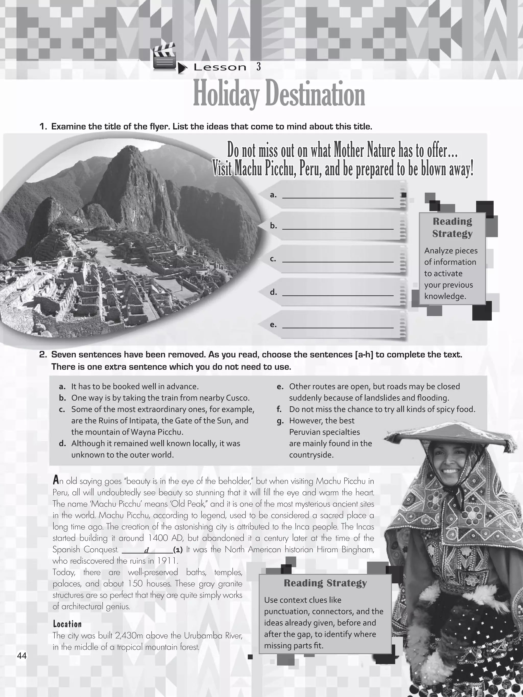 Lesson  3
HolidayDestination
1.	 Examine the title of the flyer. List the ideas that come to mind about this title.
a.	 __________________________
b.	 __________________________
Do not miss out on what Mother Nature has to offer…
Visit Machu Picchu, Peru, and be prepared to be blown away!
c.	 __________________________
d.	 __________________________
e.	 __________________________
2.	 Seven sentences have been removed. As you read, choose the sentences [a-h] to complete the text.
There is one extra sentence which you do not need to use.
An old saying goes “beauty is in the eye of the beholder,” but when visiting Machu Picchu in
Peru, all will undoubtedly see beauty so stunning that it will fill the eye and warm the heart.
The name ‘Machu Picchu’ means ‘Old Peak,” and it is one of the most mysterious ancient sites
in the world. Machu Picchu, according to legend, used to be considered a sacred place a
long time ago. The creation of the astonishing city is attributed to the Inca people. The Incas
started building it around 1400 AD, but abandoned it a century later at the time of the
Spanish Conquest. ____________(1) It was the North American historian Hiram Bingham,
who rediscovered the ruins in 1911.
Today, there are well-preserved baths, temples,
palaces, and about 150 houses. These gray granite
structures are so perfect that they are quite simply works
of architectural genius.
Reading
Strategy
Analyze pieces
of information
to activate
your previous
knowledge.
a.	 It has to be booked well in advance.
b.	 One way is by taking the train from nearby Cusco.
c.	 Some of the most extraordinary ones, for example,
are the Ruins of Intipata, the Gate of the Sun, and
the mountain ofWayna Picchu.
d.	 Although it remained well known locally, it was
unknown to the outer world.
e.	 Other routes are open, but roads may be closed
suddenly because of landslides and flooding.
f.	 Do not miss the chance to try all kinds of spicy food.
g.	 However, the best
Peruvian specialties
are mainly found in the
countryside.
Reading Strategy
Use context clues like
punctuation, connectors, and the
ideas already given, before and
after the gap, to identify where
missing parts fit.
Location
The city was built 2,430m above the Urubamba River,
in the middle of a tropical mountain forest.
d
44
VP5_WB_UNIT_5.indd 44 3/23/16 10:48 AM
 