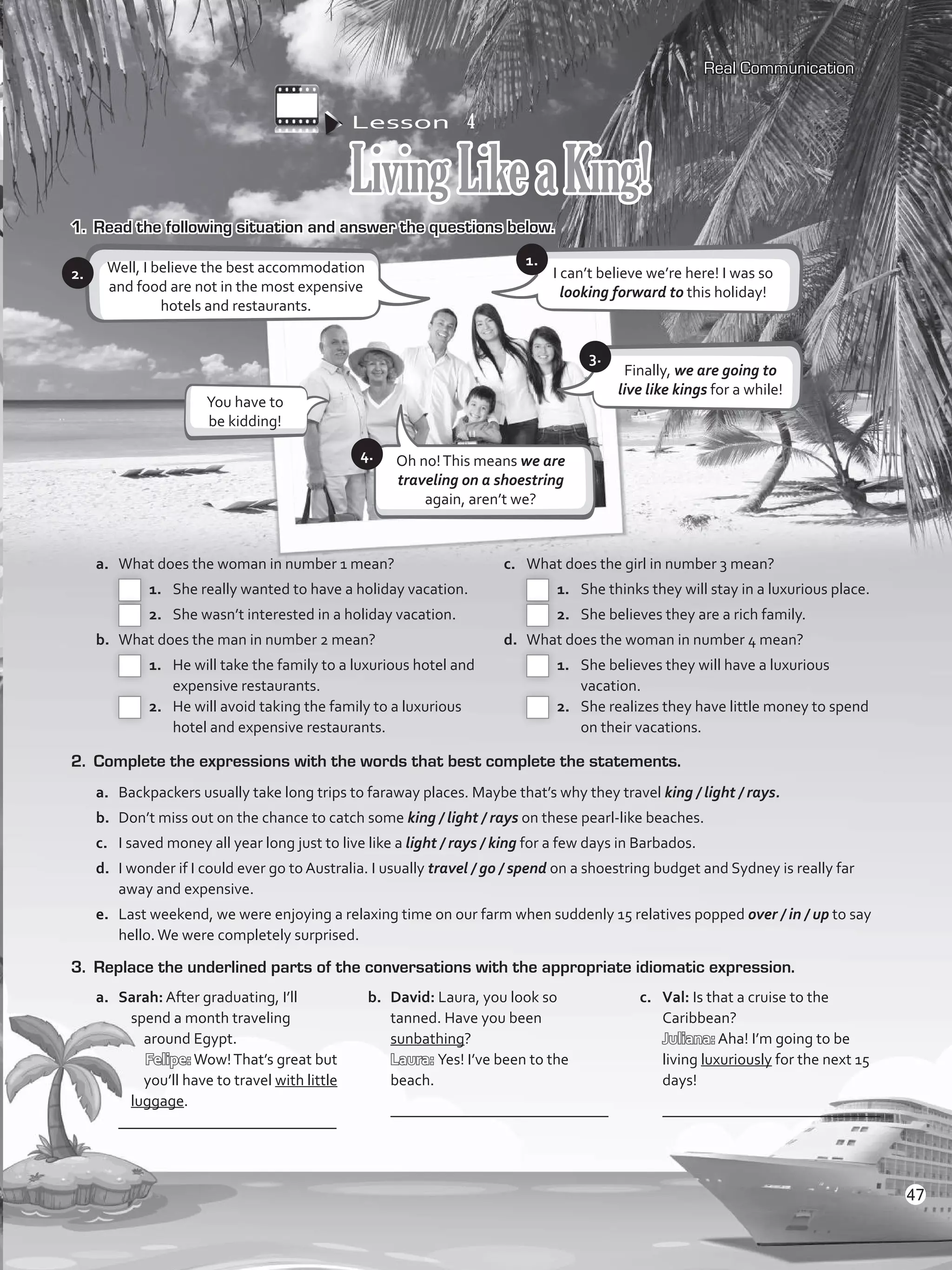 Lesson  4
LivingLikeaKing!
1.	 Read the following situation and answer the questions below.
Well, I believe the best accommodation
and food are not in the most expensive
hotels and restaurants.
a.	 What does the woman in number 1 mean?
 1.	 She really wanted to have a holiday vacation.
 2.	 She wasn’t interested in a holiday vacation.
b.	 What does the man in number 2 mean?
 1.	 He will take the family to a luxurious hotel and
expensive restaurants.
 2.	 He will avoid taking the family to a luxurious
hotel and expensive restaurants.
c.	 What does the girl in number 3 mean?
 1.	 She thinks they will stay in a luxurious place.
 2.	 She believes they are a rich family.
d.	 What does the woman in number 4 mean?
 1.	 She believes they will have a luxurious
vacation.
 2.	 She realizes they have little money to spend
on their vacations.
2. 	Complete the expressions with the words that best complete the statements.
a.	 Backpackers usually take long trips to faraway places. Maybe that’s why they travel king / light / rays.
b.	 Don’t miss out on the chance to catch some king / light / rays on these pearl-like beaches.
c.	 I saved money all year long just to live like a light / rays / king for a few days in Barbados.
d.	 I wonder if I could ever go to Australia. I usually travel / go / spend on a shoestring budget and Sydney is really far
away and expensive.
e.	 Last weekend, we were enjoying a relaxing time on our farm when suddenly 15 relatives popped over / in / up to say
hello.We were completely surprised.
3.	 Replace the underlined parts of the conversations with the appropriate idiomatic expression.
a.	 Sarah: After graduating, I’ll
spend a month traveling
around Egypt.
Felipe:Wow!That’s great but
you’ll have to travel with little
luggage.
	 ____________________________
b.	 David: Laura, you look so
tanned. Have you been
sunbathing?
Laura: Yes! I’ve been to the
beach.
	 ____________________________
c.	 Val: Is that a cruise to the
Caribbean?
Juliana: Aha! I’m going to be
living luxuriously for the next 15
days!
	 ____________________________
Real Communication
2.
Finally, we are going to
live like kings for a while!
I can’t believe we’re here! I was so
looking forward to this holiday!
3.
1.
5.
You have to
be kidding!
Oh no!This means we are
traveling on a shoestring
again, aren’t we?
4.
47
VP5_WB_UNIT_5.indd 47 4/21/16 11:21 AM
 