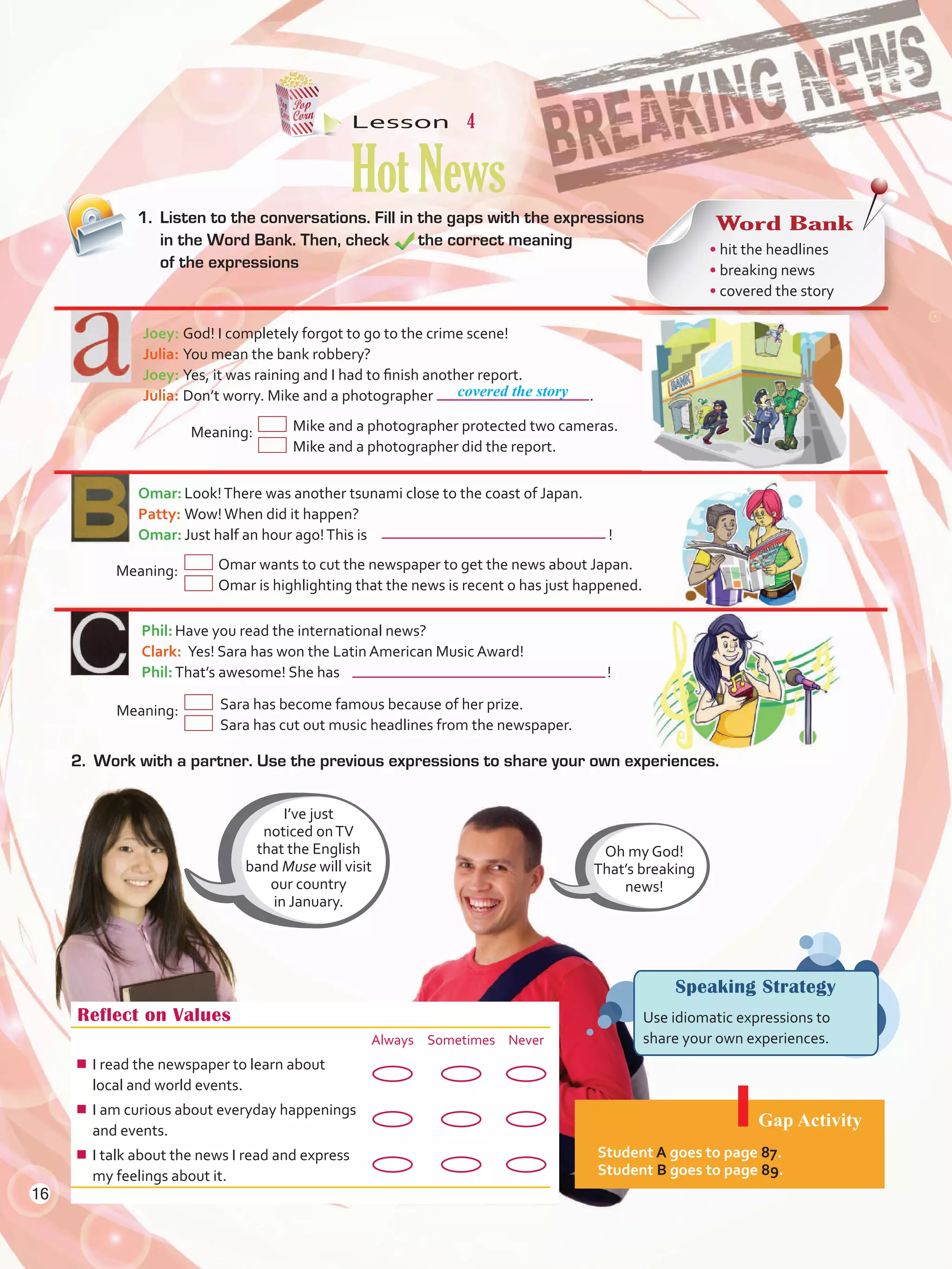 Lesson  4
HotNews
Reflect on Values
Always Sometimes Never
¾¾ I read the newspaper to learn about
local and world events.
¾¾ I am curious about everyday happenings
and events.
¾¾ I talk about the news I read and express
my feelings about it.
Gap Activity
Student A goes to page 87.
Student B goes to page 89.
1.	 Listen to the conversations. Fill in the gaps with the expressions
in the Word Bank. Then, check 	 the correct meaning
of the expressions
Joey:	God! I completely forgot to go to the crime scene!
Julia:	You mean the bank robbery?
Joey:	Yes, it was raining and I had to finish another report.
Julia:	Don’t worry. Mike and a photographer	 .
	Meaning:	Mike and a photographer protected two cameras.
		 Mike and a photographer did the report.
Omar:	Look!There was another tsunami close to the coast of Japan.
Patty:	Wow!When did it happen?
Omar:	Just half an hour ago!This is	 !
Phil:	Have you read the international news?
Clark:  Yes! Sara has won the Latin American Music Award!
Phil:	That’s awesome! She has 	 !
Speaking Strategy
Use idiomatic expressions to
share your own experiences.
Word Bank
• hit the headlines
• breaking news
• covered the story
I’ve just
noticed onTV
that the English
band Muse will visit
our country
in January.
Oh my God!
That’s breaking
news!
covered the story
	Meaning:	 Omar wants to cut the newspaper to get the news about Japan.
			 Omar is highlighting that the news is recent o has just happened.
Meaning:	 Sara has become famous because of her prize.
			 Sara has cut out music headlines from the newspaper.
2.	 Work with a partner. Use the previous expressions to share your own experiences.
16
U1_VP5 21 x 28.indd 16 3/30/16 8:36 AM
 