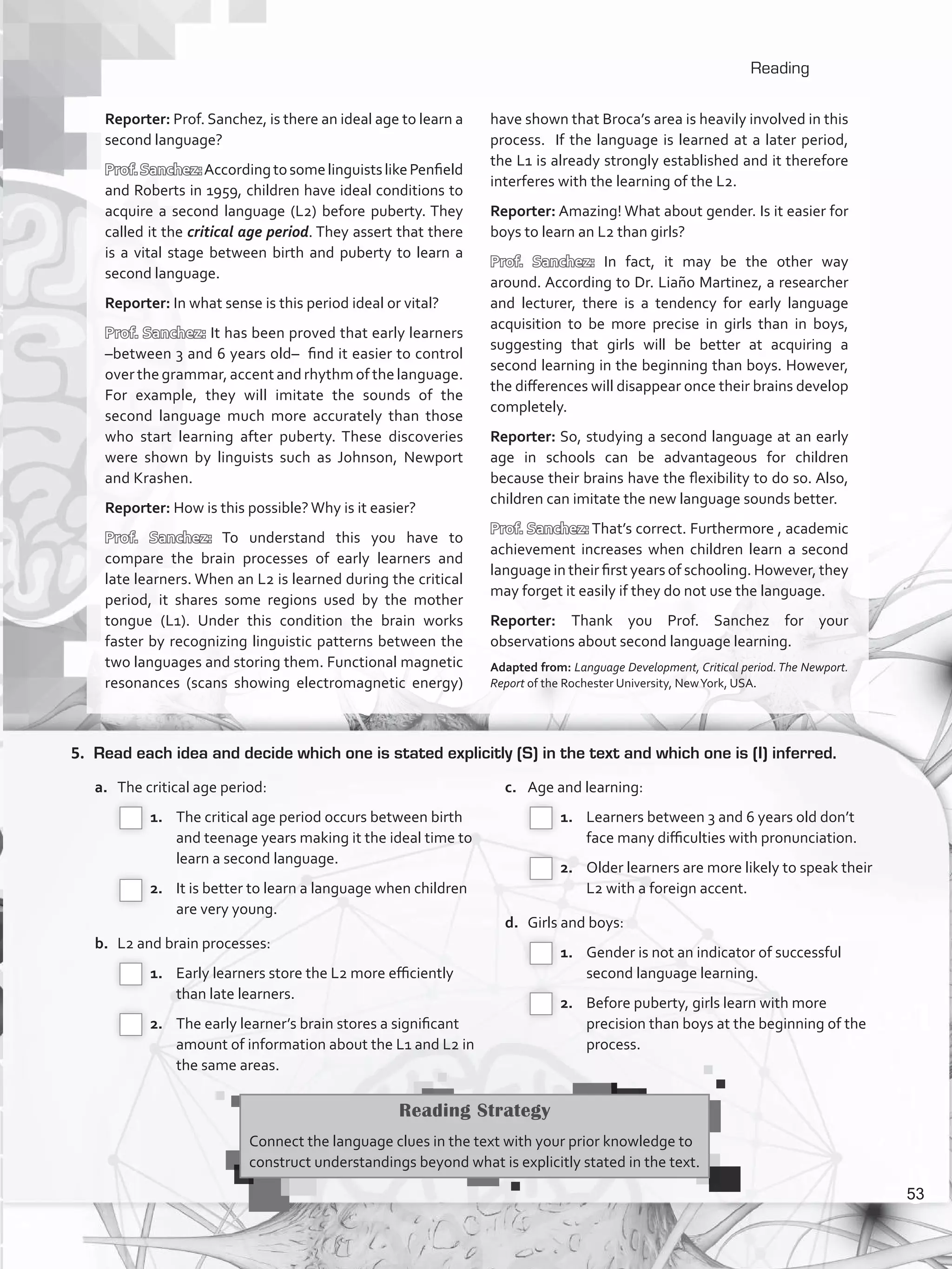 Reading
5.	 Read each idea and decide which one is stated explicitly (S) in the text and which one is (I) inferred.
a.	 The critical age period:
 1.		 The critical age period occurs between birth
and teenage years making it the ideal time to
learn a second language.
 2.		 It is better to learn a language when children
are very young.
b.	 L2 and brain processes:
 1.		 Early learners store the L2 more efficiently
than late learners.
 2.		 The early learner’s brain stores a significant
amount of information about the L1 and L2 in
the same areas.
c.	 Age and learning:
 1.		 Learners between 3 and 6 years old don’t
face many difficulties with pronunciation.
 2.		 Older learners are more likely to speak their
L2 with a foreign accent.
d.	 Girls and boys:
 1.		 Gender is not an indicator of successful
second language learning.
 2.		 Before puberty, girls learn with more
precision than boys at the beginning of the
process.
Reading Strategy
Connect the language clues in the text with your prior knowledge to
construct understandings beyond what is explicitly stated in the text.
Reporter: Prof. Sanchez, is there an ideal age to learn a
second language?
Prof.Sanchez:AccordingtosomelinguistslikePenfield
and Roberts in 1959, children have ideal conditions to
acquire a second language (L2) before puberty. They
called it the critical age period. They assert that there
is a vital stage between birth and puberty to learn a
second language.
Reporter: In what sense is this period ideal or vital?
Prof. Sanchez: It has been proved that early learners
–between 3 and 6 years old– find it easier to control
over the grammar, accent and rhythm of the language.
For example, they will imitate the sounds of the
second language much more accurately than those
who start learning after puberty. These discoveries
were shown by linguists such as Johnson, Newport
and Krashen.
Reporter: How is this possible?Why is it easier?
Prof. Sanchez: To understand this you have to
compare the brain processes of early learners and
late learners. When an L2 is learned during the critical
period, it shares some regions used by the mother
tongue (L1). Under this condition the brain works
faster by recognizing linguistic patterns between the
two languages and storing them. Functional magnetic
resonances (scans showing electromagnetic energy)
have shown that Broca’s area is heavily involved in this
process. If the language is learned at a later period,
the L1 is already strongly established and it therefore
interferes with the learning of the L2.
Reporter: Amazing! What about gender. Is it easier for
boys to learn an L2 than girls?
Prof. Sanchez: In fact, it may be the other way
around. According to Dr. Liaño Martinez, a researcher
and lecturer, there is a tendency for early language
acquisition to be more precise in girls than in boys,
suggesting that girls will be better at acquiring a
second learning in the beginning than boys. However,
the differences will disappear once their brains develop
completely.
Reporter: So, studying a second language at an early
age in schools can be advantageous for children
because their brains have the flexibility to do so. Also,
children can imitate the new language sounds better.
Prof. Sanchez: That’s correct. Furthermore , academic
achievement increases when children learn a second
language in their first years of schooling. However, they
may forget it easily if they do not use the language.
Reporter: Thank you Prof. Sanchez for your
observations about second language learning.
Adapted from: Language Development, Critical period.The Newport.
Report of the Rochester University, NewYork, USA.
53
VP5_WB_UNIT_6.indd 53 3/23/16 10:58 AM
 