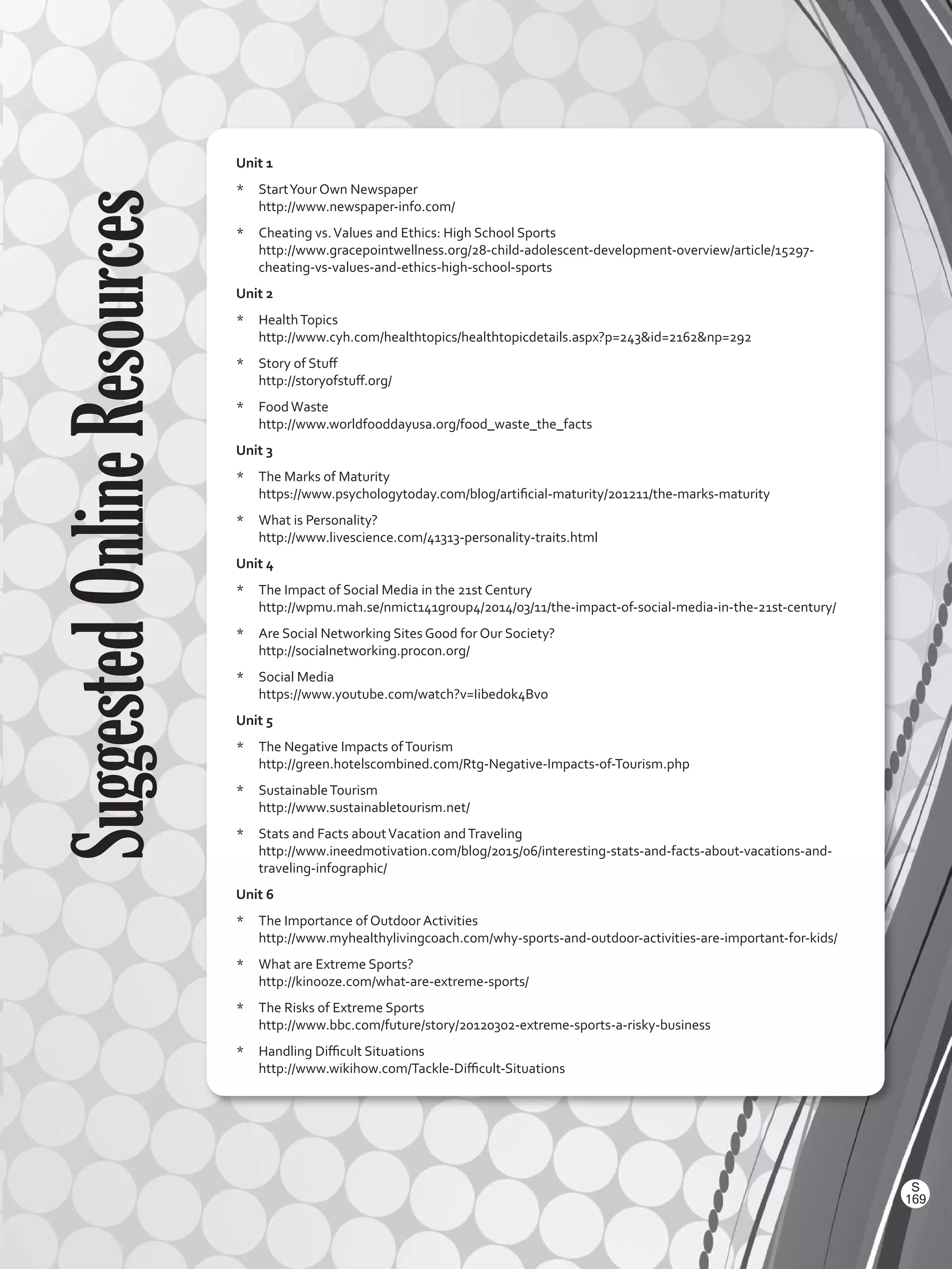SuggestedOnlineResources Unit 1
*	 StartYour Own Newspaper
http://www.newspaper-info.com/
*	 Cheating vs.Values and Ethics: High School Sports
http://www.gracepointwellness.org/28-child-adolescent-development-overview/article/15297-
cheating-vs-values-and-ethics-high-school-sports
Unit 2
*	 HealthTopics
http://www.cyh.com/healthtopics/healthtopicdetails.aspx?p=243id=2162np=292
*	 Story of Stuff
http://storyofstuff.org/
*	 FoodWaste
http://www.worldfooddayusa.org/food_waste_the_facts
Unit 3
*	 The Marks of Maturity
https://www.psychologytoday.com/blog/artificial-maturity/201211/the-marks-maturity
*	 What is Personality?
http://www.livescience.com/41313-personality-traits.html
Unit 4
*	 The Impact of Social Media in the 21st Century
http://wpmu.mah.se/nmict141group4/2014/03/11/the-impact-of-social-media-in-the-21st-century/
*	 Are Social Networking Sites Good for Our Society?
http://socialnetworking.procon.org/
*	 Social Media
https://www.youtube.com/watch?v=Iibedok4Bvo
Unit 5
*	 The Negative Impacts ofTourism
http://green.hotelscombined.com/Rtg-Negative-Impacts-of-Tourism.php
*	 SustainableTourism
http://www.sustainabletourism.net/
*	 Stats and Facts aboutVacation andTraveling
http://www.ineedmotivation.com/blog/2015/06/interesting-stats-and-facts-about-vacations-and-
traveling-infographic/
Unit 6
*	 The Importance of Outdoor Activities
http://www.myhealthylivingcoach.com/why-sports-and-outdoor-activities-are-important-for-kids/
*	 What are Extreme Sports?
http://kinooze.com/what-are-extreme-sports/
*	 The Risks of Extreme Sports
http://www.bbc.com/future/story/20120302-extreme-sports-a-risky-business
*	 Handling Difficult Situations
http://www.wikihow.com/Tackle-Difficult-Situations
169
S
VP2 BGU_WB_Dictionary-2016.indd 169 01/04/2016 11:03:54 a.m.
 