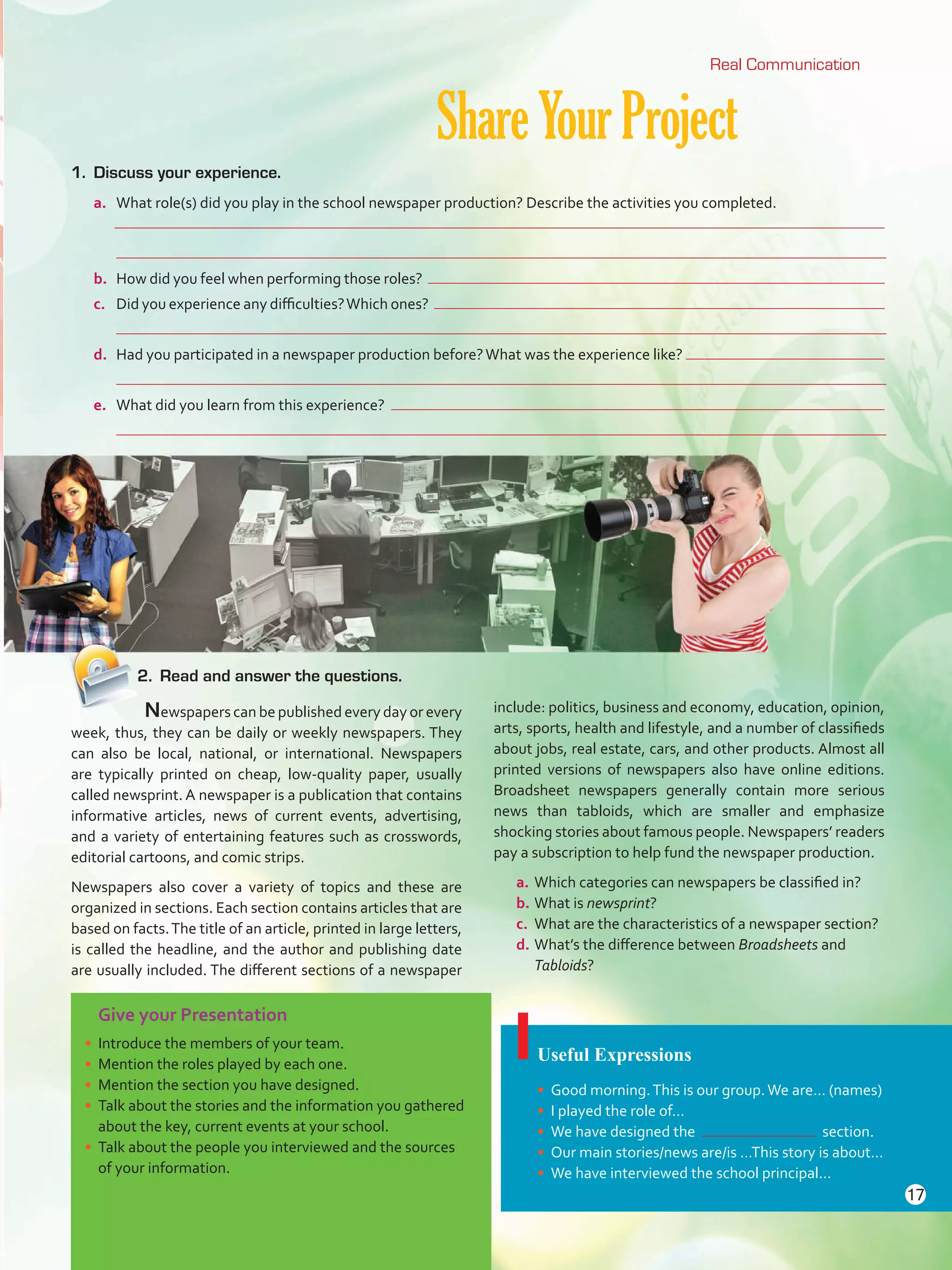 Give your Presentation
•	 Introduce the members of your team.
•	 Mention the roles played by each one.
•	 Mention the section you have designed.
•	 Talk about the stories and the information you gathered
about the key, current events at your school.
•	 Talk about the people you interviewed and the sources
of your information.
ShareYourProject
Useful Expressions
•	 Good morning.This is our group.We are… (names)
•	 I played the role of…
•	 We have designed the section.
•	 Our main stories/news are/is …This story is about…
•	 We have interviewed the school principal…
1.	 Discuss your experience.
a.	 What role(s) did you play in the school newspaper production? Describe the activities you completed.
	
	
b.	 How did you feel when performing those roles?
c.	 Did you experience any difficulties?Which ones?
	
d.	 Had you participated in a newspaper production before?What was the experience like?
	
e.	 What did you learn from this experience?
	
	 Newspapers can be published every day or every
week, thus, they can be daily or weekly newspapers. They
can also be local, national, or international. Newspapers
are typically printed on cheap, low-quality paper, usually
called newsprint. A newspaper is a publication that contains
informative articles, news of current events, advertising,
and a variety of entertaining features such as crosswords,
editorial cartoons, and comic strips.
Newspapers also cover a variety of topics and these are
organized in sections. Each section contains articles that are
based on facts.The title of an article, printed in large letters,
is called the headline, and the author and publishing date
are usually included. The different sections of a newspaper
include: politics, business and economy, education, opinion,
arts, sports, health and lifestyle, and a number of classifieds
about jobs, real estate, cars, and other products. Almost all
printed versions of newspapers also have online editions.
Broadsheet newspapers generally contain more serious
news than tabloids, which are smaller and emphasize
shocking stories about famous people. Newspapers’ readers
pay a subscription to help fund the newspaper production.
a.	Which categories can newspapers be classified in?
b.	What is newsprint?
c.	 What are the characteristics of a newspaper section?
d.	What’s the difference between Broadsheets and
Tabloids?
Real Communication
2.	 Read and answer the questions.
17
U1_VP5 21 x 28.indd 17 4/19/16 11:51 AM
 