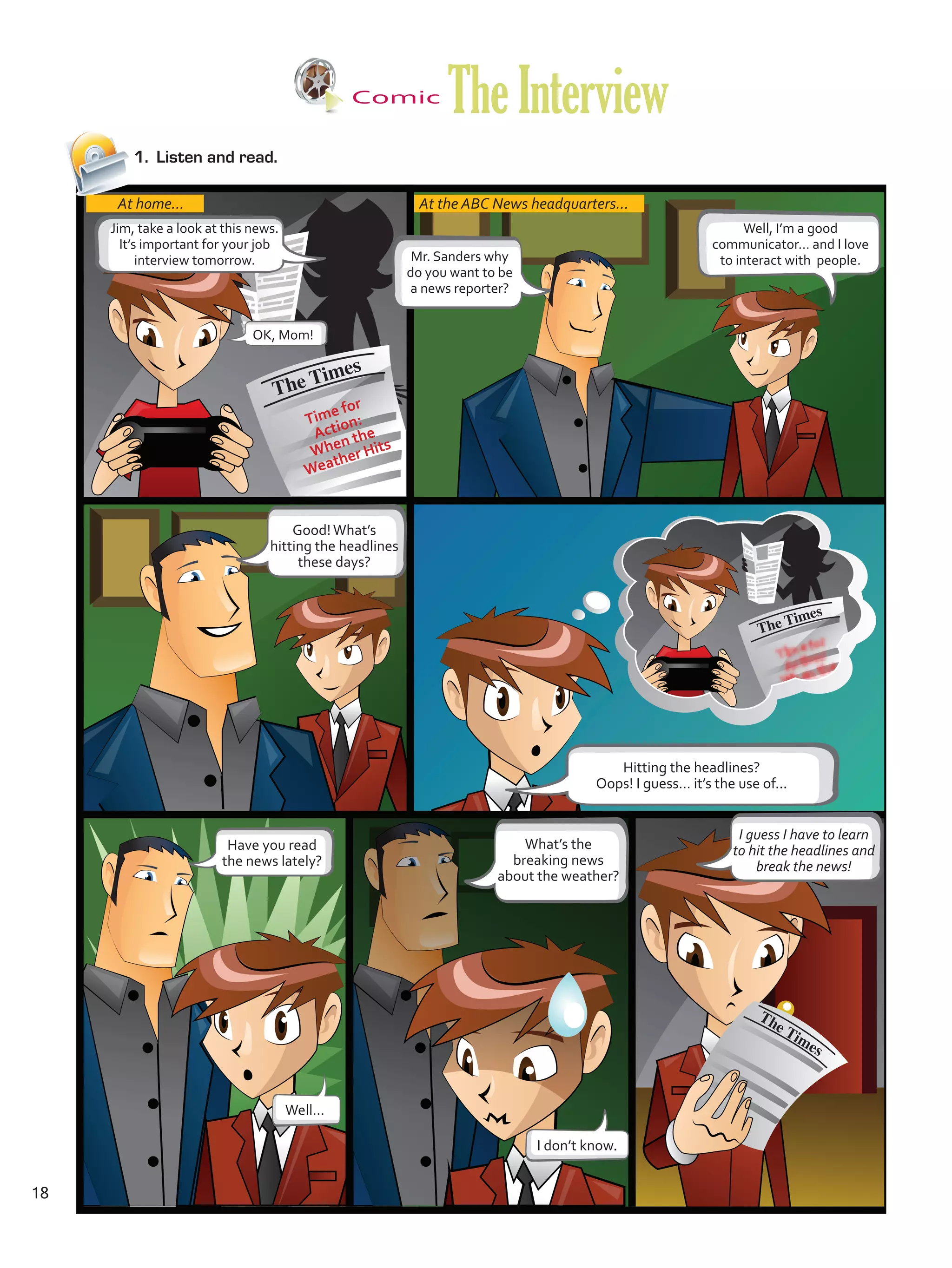 Comic
TheInterview
1.	 Listen and read.
At home... At the ABC News headquarters...
Jim, take a look at this news.
It’s important for your job
interview tomorrow.
OK, Mom!
Mr. Sanders why
do you want to be
a news reporter?
Well, I’m a good
communicator… and I love
to interact with people.
Good!What’s
hitting the headlines
these days?
Hitting the headlines?
Oops! I guess… it’s the use of...
Have you read
the news lately?
Well…
I don’t know.
What’s the
breaking news
about the weather?
I guess I have to learn
to hit the headlines and
break the news!
Time for
Action:
When the
Weather Hits
18
U1_VP5 21 x 28.indd 18 3/30/16 8:36 AM
 