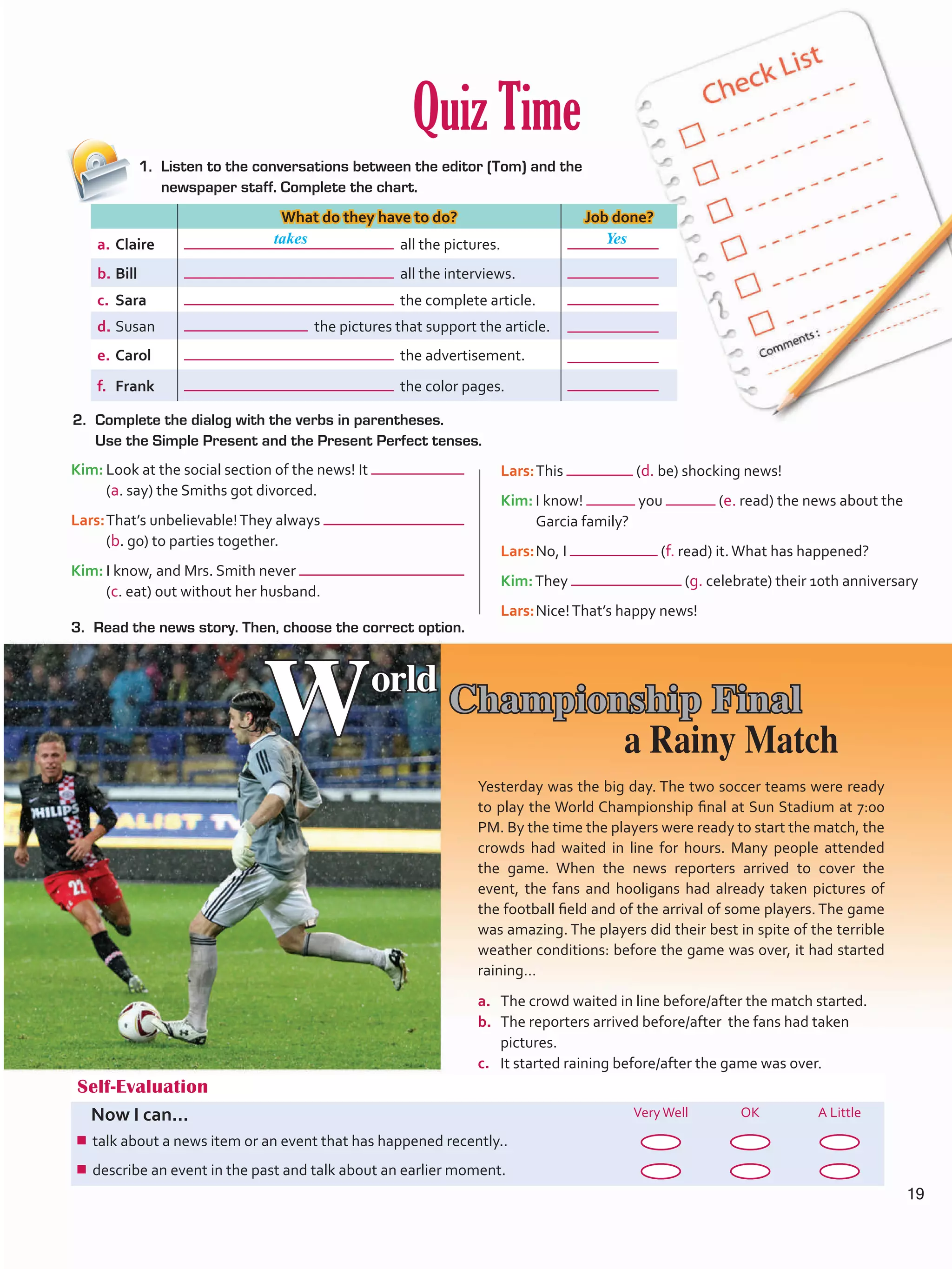 Quiz Time
2.	 Complete the dialog with the verbs in parentheses.
Use the Simple Present and the Present Perfect tenses.
3.	 Read the news story. Then, choose the correct option.
1.	 Listen to the conversations between the editor (Tom) and the
newspaper staff. Complete the chart.
Self-Evaluation
Now I can... VeryWell OK A Little
¾¾ talk about a news item or an event that has happened recently..
¾¾ describe an event in the past and talk about an earlier moment.
What do they have to do? Job done?
a.	Claire all the pictures.
b.	Bill all the interviews.
c.	 Sara the complete article.
d.	Susan the pictures that support the article.
e.	Carol the advertisement.
f.	 Frank the color pages.
World
Championship Final
Yesterday was the big day. The two soccer teams were ready
to play the World Championship final at Sun Stadium at 7:00
PM. By the time the players were ready to start the match, the
crowds had waited in line for hours. Many people attended
the game. When the news reporters arrived to cover the
event, the fans and hooligans had already taken pictures of
the football field and of the arrival of some players. The game
was amazing. The players did their best in spite of the terrible
weather conditions: before the game was over, it had started
raining…
a.	 The crowd waited in line before/after the match started.
b.	 The reporters arrived before/after the fans had taken
pictures.
c.	 It started raining before/after the game was over.
Kim:	Look at the social section of the news! It
(a. say) the Smiths got divorced.
Lars:	That’s unbelievable!They always
(b. go) to parties together.
Kim:	I know, and Mrs. Smith never
(c. eat) out without her husband.
Lars:	This (d. be) shocking news!
Kim:	I know! you (e. read) the news about the
Garcia family?
Lars:	No, I (f. read) it.What has happened?
Kim:They (g. celebrate) their 10th anniversary
Lars:	Nice!That’s happy news!
takes Yes
a Rainy Match
19
U1_VP5 21 x 28.indd 19 4/19/16 11:54 AM
 