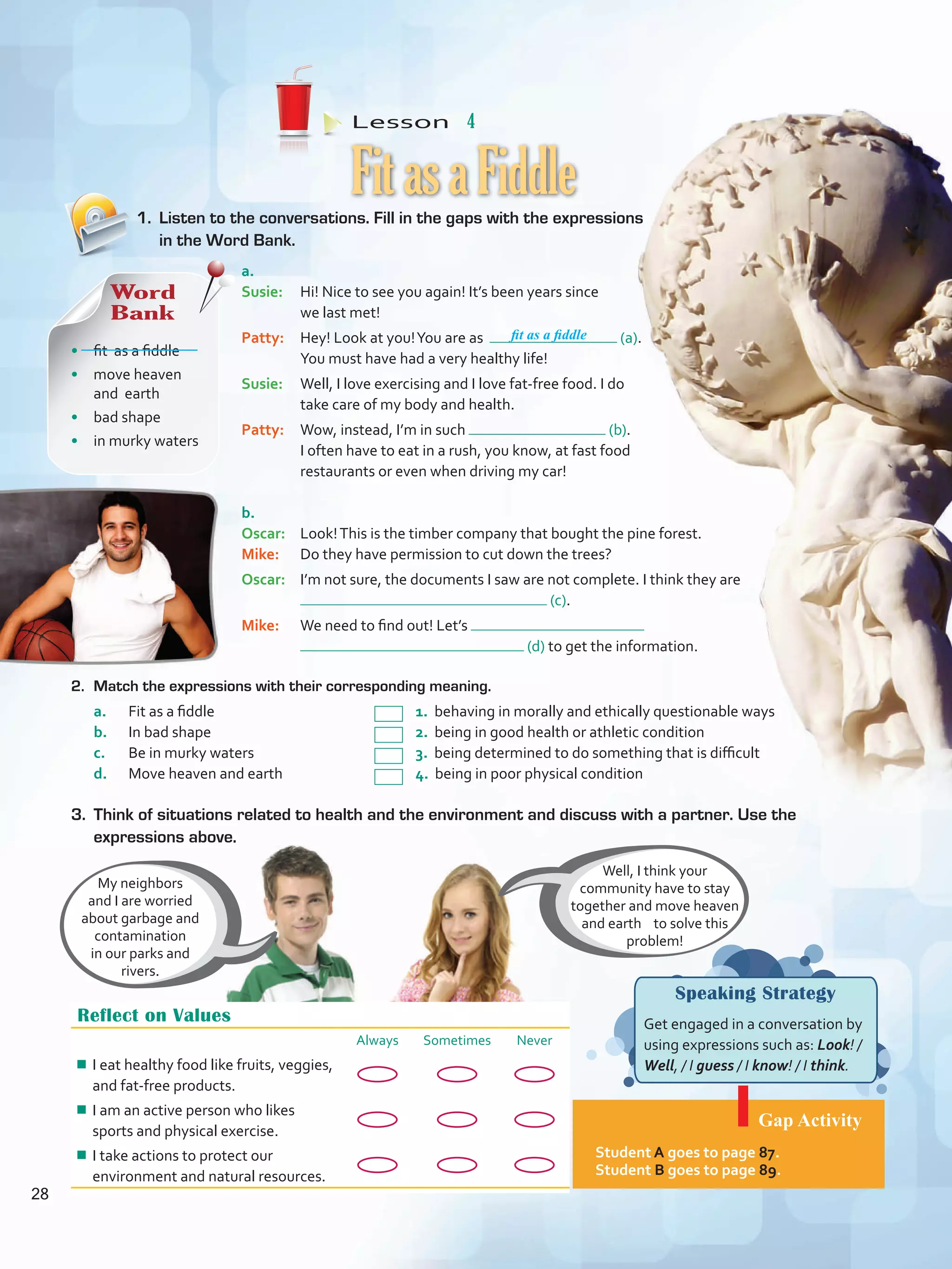 Lesson  4
Speaking Strategy
Get engaged in a conversation by
using expressions such as: Look! /
Well, / I guess / I know! / I think.
Gap Activity
Student A goes to page 87.
Student B goes to page 89.
1.	 Listen to the conversations. Fill in the gaps with the expressions
in the Word Bank.
2.	 Match the expressions with their corresponding meaning.
a.	 Fit as a fiddle				 1. behaving in morally and ethically questionable ways
b.	 In bad shape				 2. being in good health or athletic condition
c.	 Be in murky waters			 3. being determined to do something that is difficult
d.	 Move heaven and earth			 4. being in poor physical condition
FitasaFiddle
Reflect on Values
Always Sometimes Never
¾¾ I eat healthy food like fruits, veggies,
and fat-free products.
¾¾ I am an active person who likes
sports and physical exercise.
¾¾ I take actions to protect our
environment and natural resources.
Well, I think your
community have to stay
together and move heaven
and earth to solve this
problem!
My neighbors
and I are worried
about garbage and
contamination
in our parks and
rivers.
a.	
Susie: 	 Hi! Nice to see you again! It’s been years since
we last met!
Patty: 	 Hey! Look at you!You are as (a).
You must have had a very healthy life!
Susie: 	 Well, I love exercising and I love fat-free food. I do
take care of my body and health.
Patty: 	 Wow, instead, I’m in such (b).
I often have to eat in a rush, you know, at fast food
restaurants or even when driving my car!
b.	
Oscar: 	 Look!This is the timber company that bought the pine forest.
Mike: 	 Do they have permission to cut down the trees?
Oscar: 	 I’m not sure, the documents I saw are not complete. I think they are
(c).
Mike: 	 We need to find out! Let’s
(d) to get the information.
3. 	Think of situations related to health and the environment and discuss with a partner. Use the
expressions above.
Word
Bank
•	 fit as a fiddle
•	 move heaven
and earth
•	 bad shape
•	 in murky waters
fit as a fiddle
28
VP5 U2.indd 28 19/04/2016 10:24:43 a.m.
 