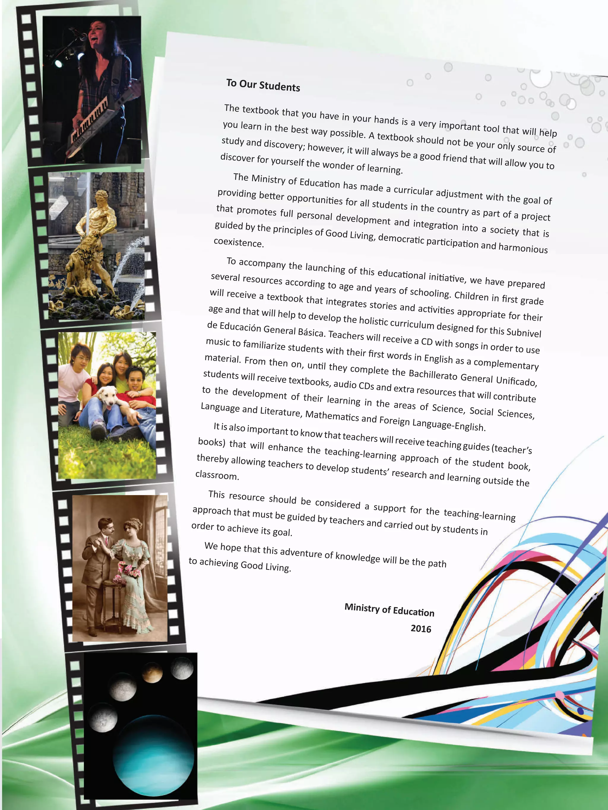 To Our Students
The textbook that you have in your hands is a very important tool that will help
you learn in the best way possible. A textbook should not be your only source of
study and discovery; however, it will always be a good friend that will allow you to
discover for yourself the wonder of learning.
The Ministry of Education has made a curricular adjustment with the goal of
providing better opportunities for all students in the country as part of a project
that promotes full personal development and integration into a society that is
guided by the principles of Good Living, democratic participation and harmonious
coexistence.
To accompany the launching of this educational initiative, we have prepared
several resources according to age and years of schooling. Children in first grade
will receive a textbook that integrates stories and activities appropriate for their
age and that will help to develop the holistic curriculum designed for this Subnivel
de Educación General Básica. Teachers will receive a CD with songs in order to use
music to familiarize students with their first words in English as a complementary
material. From then on, until they complete the Bachillerato General Unificado,
students will receive textbooks, audio CDs and extra resources that will contribute
to the development of their learning in the areas of Science, Social Sciences,
Language and Literature, Mathematics and Foreign Language-English.Itisalso importanttoknowthatteacherswill receiveteachingguides(teacher’s
books) that will enhance the teaching-learning approach of the student book,
thereby allowing teachers to develop students’ research and learning outside the
classroom.
This resource should be considered a support for the teaching-learning
approach that must be guided by teachers and carried out by students in
order to achieve its goal.
We hope that this adventure of knowledge will be the pathto achieving Good Living.
Ministry of Education
2016
 