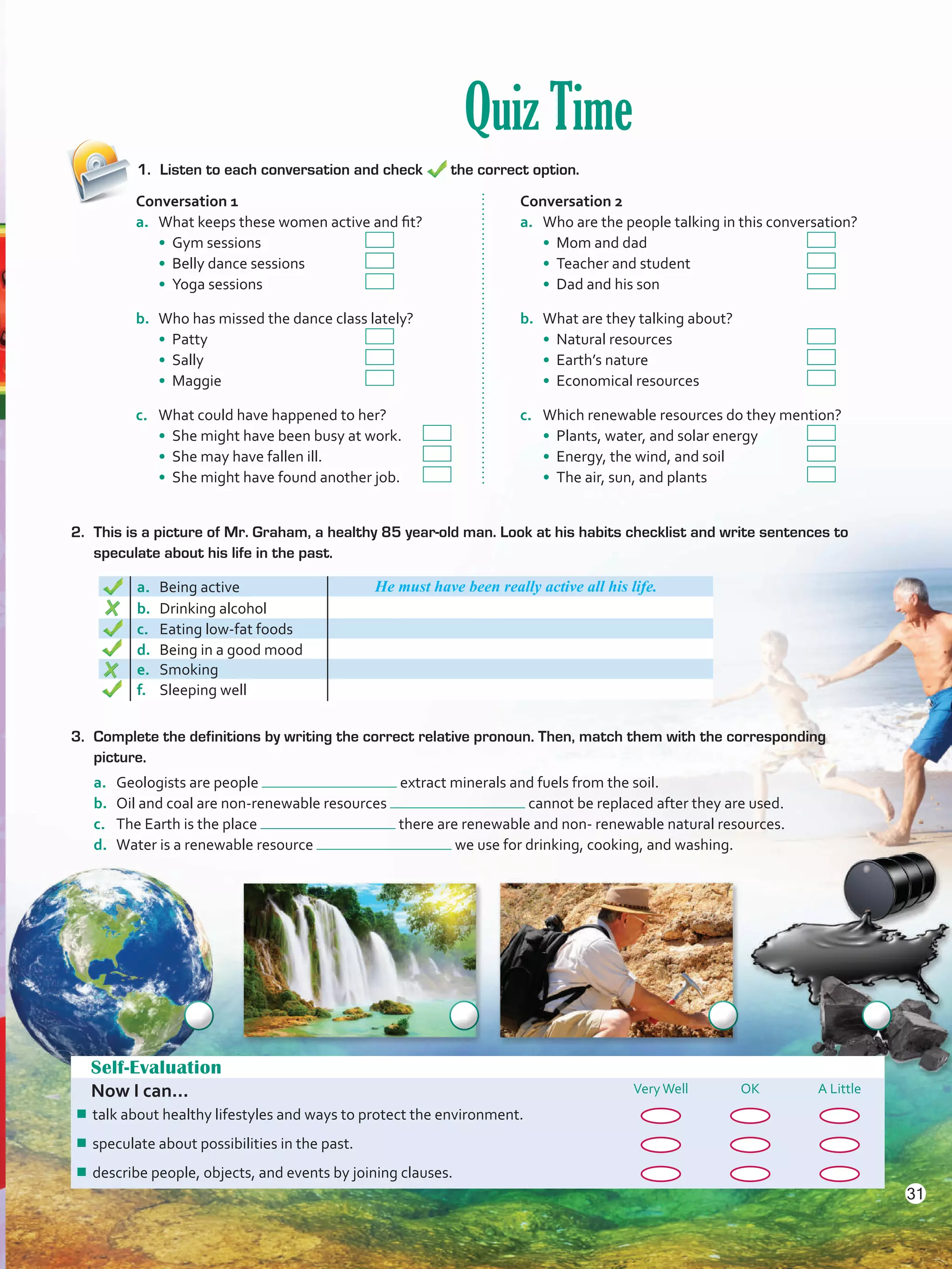 Quiz Time
1.	 Listen to each conversation and check the correct option.
Self-Evaluation
Now I can... VeryWell OK A Little
¾¾ talk about healthy lifestyles and ways to protect the environment.
¾¾ speculate about possibilities in the past.
¾¾ describe people, objects, and events by joining clauses.
2. 	This is a picture of Mr. Graham, a healthy 85 year-old man. Look at his habits checklist and write sentences to
speculate about his life in the past.
a. Being active He must have been really active all his life.
b.	 Drinking alcohol
c.	 Eating low-fat foods
d.	 Being in a good mood
e.	 Smoking
f.	 Sleeping well
Conversation 1
a.	 What keeps these women active and fit?
• Gym sessions 	 	
• Belly dance sessions 	
• Yoga sessions		
b.	 Who has missed the dance class lately?
• Patty 	 		
• Sally 	 		
• Maggie			
c.	 What could have happened to her?
• She might have been busy at work.	
• She may have fallen ill. 	 	
• She might have found another job.	
Conversation 2
a.	 Who are the people talking in this conversation?
• Mom and dad			
• Teacher and student 	 	
• Dad and his son			
b.	 What are they talking about?
• Natural resources 	 		
• Earth’s nature 	 		
• Economical resources		
c.	 Which renewable resources do they mention?
• Plants, water, and solar energy	
• Energy, the wind, and soil 		
• The air, sun, and plants		
3.	 Complete the definitions by writing the correct relative pronoun. Then, match them with the corresponding
picture.
a.	 Geologists are people extract minerals and fuels from the soil.
b.	 Oil and coal are non-renewable resources cannot be replaced after they are used.
c.	 The Earth is the place there are renewable and non- renewable natural resources.
d.	 Water is a renewable resource we use for drinking, cooking, and washing.
31
VP5 U2.indd 31 23/03/2016 08:20:33 a.m.
 